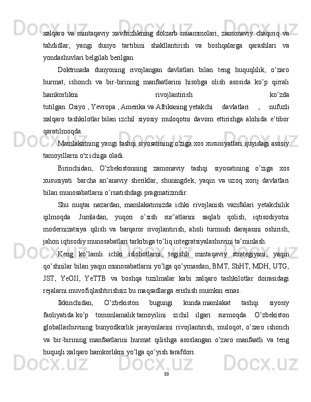 xalqaro   va   mintaqaviy   xavfsizlikning   dolzarb   muammolari,   zamonaviy   chaqiriq   va
tahdidlar,   yangi   dunyo   tartibini   shakllantirish   va   boshqalarga   qarashlari   va
yondashuvlari belgilab berilgan.
Doktrinada   dunyoning   rivojlangan   davlatlari   bilan   teng   huquqlilik,   o’zaro
hurmat,   ishonch   va   bir-birining   manfaatlarini   hisobga   olish   asosida   ko’p   qirrali
hamkorlikni   rivojlantirish   ko’zda
tutilgan.   Osiyo   ,   Yevropa   ,   Amerika   va   Afrikaning   yetakchi   davlatlari   ,   nufuzli
xalqaro   tashkilotlar   bilan   izchil   siyosiy   muloqotni   davom   ettirishga   alohida   e’tibor
qaratilmoqda.
Mamlakatning yangi tashqi siyosatining o'ziga xos xususiyatlari quyidagi asosiy
tamoyillarni o'z ichiga oladi.
Birinchidan,   O’zbekistonning   zamonaviy   tashqi   siyosatining   o’ziga   xos
xususiyati     barcha   an’anaviy   sheriklar,   shuningdek,   yaqin   va   uzoq   xorij   davlatlari
bilan munosabatlarni o’rnatishdagi   pragmatizmdir.
Shu   nuqtai   nazardan,   mamlakatimizda   ichki   rivojlanish   vazifalari   yetakchilik
qilmoqda.   Jumladan,   yuqori   o’sish   sur’atlarini   saqlab   qolish,   iqtisodiyotni
modernizatsiya   qilish   va   barqaror   rivojlantirish,   aholi   turmush   darajasini   oshirish,
jahon iqtisodiy munosabatlari tarkibiga to’liq integratsiyalashuvini ta’minlash.
Keng   ko’lamli   ichki   islohotlarni,   tegishli   mintaqaviy   strategiyani,   yaqin
qo’shnilar bilan yaqin munosabatlarni yo’lga qo’ymasdan, BMT, ShHT, MDH, UTG,
JST,   YeOII,   YeTTB   va   boshqa   tuzilmalar   kabi   xalqaro   tashkilotlar   doirasidagi
rejalarni muvofiqlashtirishsiz bu maqsadlarga erishish mumkin emas.
Ikkinchidan,   O’zbekiston   bugungi   kunda   mamlakat   tashqi   siyosiy
faoliyatida   ko’p   tomonlamalik   tamoyilini   izchil   ilgari   surmoqda.   O’zbekiston
globallashuvning   bunyodkorlik   jarayonlarini   rivojlantirish,   muloqot,   o’zaro   ishonch
va   bir-birining   manfaatlarini   hurmat   qilishga   asoslangan   o’zaro   manfaatli   va   teng
huquqli xalqaro hamkorlikni yo’lga qo’yish tarafdori.
18 