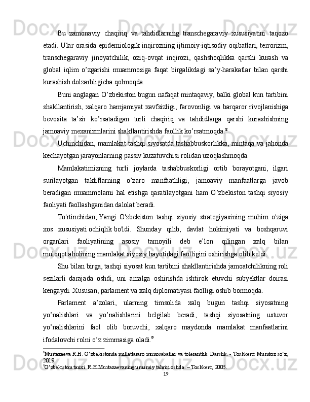 Bu   zamonaviy   chaqiriq   va   tahdidlarning   transchegaraviy   xususiyatini   taqozo
etadi. Ular orasida epidemiologik inqirozning ijtimoiy-iqtisodiy oqibatlari, terrorizm,
transchegaraviy   jinoyatchilik,   oziq-ovqat   inqirozi,   qashshoqlikka   qarshi   kurash   va
global   iqlim   o’zgarishi   muammosiga   faqat   birgalikdagi   sa’y-harakatlar   bilan   qarshi
kurashish dolzarbligicha qolmoqda.
Buni anglagan O’zbekiston bugun nafaqat mintaqaviy, balki global kun tartibini
shakllantirish,  xalqaro  hamjamiyat  xavfsizligi,  farovonligi  va   barqaror   rivojlanishiga
bevosita   ta’sir   ko’rsatadigan   turli   chaqiriq   va   tahdidlarga   qarshi   kurashishning
jamoaviy mexanizmlarini shakllantirishda faollik ko’rsatmoqda. 8
Uchinchidan,   mamlakat tashqi siyosatda   tashabbuskorlikka , mintaqa va jahonda
kechayotgan jarayonlarning passiv kuzatuvchisi rolidan uzoqlashmoqda.
Mamlakatimizning   turli   joylarda   tashabbuskorligi   ortib   borayotgani,   ilgari
surilayotgan   takliflarning   o’zaro   manfaatliligi,   jamoaviy   manfaatlarga   javob
beradigan   muammolarni   hal   etishga   qaratilayotgani   ham   O’zbekiston   tashqi   siyosiy
faoliyati faollashganidan dalolat beradi.
To'rtinchidan,   Yangi   O'zbekiston   tashqi   siyosiy   strategiyasining   muhim   o'ziga
xos   xususiyati   ochiqlik   bo'ldi.   Shunday   qilib,   davlat   hokimiyati   va   boshqaruvi
organlari   faoliyatining   asosiy   tamoyili   deb   e’lon   qilingan   xalq   bilan
muloqot   aholining mamlakat siyosiy hayotidagi faolligini oshirishga olib keldi.
Shu bilan birga, tashqi siyosat kun tartibini shakllantirishda jamoatchilikning roli
sezilarli   darajada   oshdi,   uni   amalga   oshirishda   ishtirok   etuvchi   subyektlar   doirasi
kengaydi. Xususan, parlament va xalq diplomatiyasi faolligi oshib bormoqda.
Parlament   a’zolari,   ularning   timsolida   xalq   bugun   tashqi   siyosatning
yo’nalishlari   va   yo’nalishlarini   belgilab   beradi,   tashqi   siyosatning   ustuvor
yo’nalishlarini   faol   olib   boruvchi,   xalqaro   maydonda   mamlakat   manfaatlarini
ifodalovchi rolni o’z zimmasiga oladi. 9
8
Murtazaeva R.H. O‘zbekistonda millatlararo munosabatlar va tolerantlik. Darslik. - Toshkent: Mumtoz so‘z,
2019.
9
O‘zbekiston tarixi. R.H.Murtazaevaning umumiy tahriri ostida. – Toshkent, 2005.
19