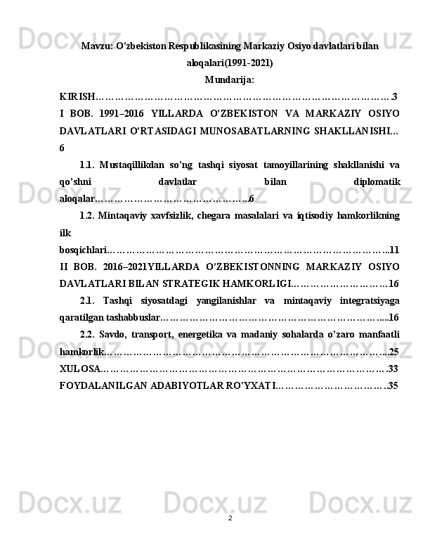 Mavzu:  O'zbekiston Respublikasining Markaziy Osiyo davlatlari bilan
aloqalari(1991-2021)
Mundarija:
KIRISH……………………………………………………………………………….3
I   BOB.   1991–2016   YILLARDA   O’ZBEKISTON   VA   MARKAZIY   OSIYO
DAVLATLARI   O’RTASIDAGI   MUNOSABATLARNING   SHAKLLANISHI…
6
1.1.   Mustaqillikdan   so’ng   tashqi   siyosat   tamoyillarining   shakllanishi   va
qo’shni   davlatlar   bilan   diplomatik
aloqalar………………………………………...6
1.2.   Mintaqaviy   xavfsizlik,   chegara   masalalari   va   iqtisodiy   hamkorlikning
ilk
bosqichlari…………………………………………………………………………...11
II   BOB.   2016–2021YILLARDA   O’ZBEKISTONNING   MARKAZIY   OSIYO
DAVLATLARI BILAN STRATEGIK HAMKORLIGI…………………………16
2.1.   Tashqi   siyosatdagi   yangilanishlar   va   mintaqaviy   integratsiyaga
qaratilgan tashabbuslar………………………………………………………….....16
2.2.   Savdo,   transport,   energetika   va   madaniy   sohalarda   o’zaro   manfaatli
hamkorlik…………………………………………………………………………....25
XULOSA…………………………………………………………………………….33
FOYDALANILGAN ADABIYOTLAR RO'YXATI……………………………..35
2