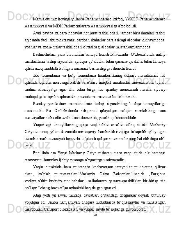 Mamlakatimiz keyingi yillarda Parlamentlararo ittifoq, YeXHT Parlamentlararo
Assambleyasi va MDH Parlamentlararo Assambleyasiga a’zo bo’ldi.
Ayni paytda xalqaro nodavlat notijorat tashkilotlari, jamoat birlashmalari tashqi
siyosatda faol ishtirok etayotir, qardosh shaharlar darajasidagi aloqalar kuchaymoqda,
yoshlar va xotin-qizlar tashkilotlari o’rtasidagi aloqalar mustahkamlanmoqda.
Beshinchidan,   yana bir muhim tamoyil   konstruktivizmdir.   O’zbekistonda milliy
manfaatlarni tashqi siyosatda, ayniqsa qo’shnilar bilan qarama-qarshilik bilan himoya
qilish uzoq muddatli kutilgan samarani bermasligiga ishonchi komil.
Ikki   tomonlama   va   ko’p   tomonlama   hamkorlikning   dolzarb   masalalarini   hal
qilishda   oqilona   murosaga   kelish   va   o’zaro   maqbul   manfaatlar   muvozanatini   topish
muhim   ahamiyatga   ega.   Shu   bilan   birga,   har   qanday   munozarali   masala   siyosiy
muloqotga to’sqinlik qilmasdan, muhokama mavzusi bo’lishi kerak.
Bunday   yondashuv   mamlakatimiz   tashqi   siyosatining   boshqa   tamoyillariga
asoslanadi.   Bu   O’zbekistonda   istiqomat   qilayotgan   xalqlar   mentalitetiga   xos
xususiyatlarni aks ettiruvchi tinchliksevarlik, yaxshi qo’shnichilikdir.
Yuqoridagi   tamoyillarning   qisqa   vaqt   ichida   amalda   tatbiq   etilishi   Markaziy
Osiyoda   uzoq   yillar   davomida   mintaqaviy   hamkorlik   rivojiga   to sqinlik   qilayotganʻ
tizimli tirnash xususiyati beruvchi to planib qolgan muammolarning hal etilishiga olib	
ʻ
keldi.
Endilikda   esa   Yangi   Markaziy   Osiyo   nisbatan   qisqa   vaqt   ichida   o’z   haqidagi
tasavvurini butunlay ijobiy tomonga o’zgartirgan mintaqadir.
Yaqin   o’tmishda   ham   mintaqada   kechayotgan   jarayonlar   muhokama   qilinar
ekan,   ko’plab   mutaxassislar   “Markaziy   Osiyo   Bolqonlari”   haqida   ,   Farg‘ona
vodiysi   o’tkir   hududiy-suv   bahslari,   millatlararo   qarama-qarshiliklar   bir-biriga   zid
bo’lgan “chang bochka”ga aylanishi haqida gapirgan edi.
Atigi   yetti   yil   avval   mintaqa   davlatlari   o rtasidagi   chegaralar   deyarli   butunlay	
ʻ
yopilgan   edi.   Jahon   hamjamiyati   chegara   hududlarida   to’qnashuvlar   va   minalangan
maydonlar, transport blokadalari va yuqori savdo to’siqlariga guvoh bo’ldi.
20
