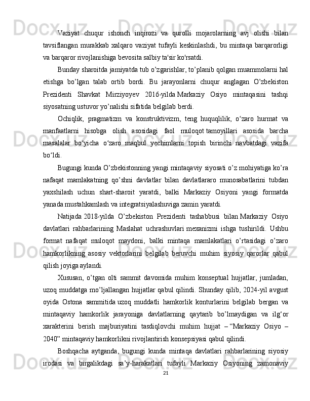 Vaziyat   chuqur   ishonch   inqirozi   va   qurolli   mojarolarning   avj   olishi   bilan
tavsiflangan   murakkab   xalqaro   vaziyat   tufayli   keskinlashdi,   bu   mintaqa   barqarorligi
va barqaror rivojlanishiga bevosita salbiy ta'sir ko'rsatdi.
Bunday sharoitda jamiyatda tub o’zgarishlar, to’planib qolgan muammolarni hal
etishga   bo’lgan   talab   ortib   bordi.   Bu   jarayonlarni   chuqur   anglagan   O’zbekiston
Prezidenti   Shavkat   Mirziyoyev   2016-yilda   Markaziy   Osiyo   mintaqasini   tashqi
siyosatning ustuvor yo’nalishi sifatida belgilab berdi .
Ochiqlik,   pragmatizm   va   konstruktivizm,   teng   huquqlilik,   o zaro   hurmat   vaʻ
manfaatlarni   hisobga   olish   asosidagi   faol   muloqot   tamoyillari   asosida   barcha
masalalar   bo yicha   o zaro   maqbul   yechimlarni   topish   birinchi   navbatdagi   vazifa	
ʻ ʻ
bo ldi.	
ʻ
Bugungi kunda O’zbekistonning yangi mintaqaviy siyosati o’z mohiyatiga ko’ra
nafaqat   mamlakatning   qo’shni   davlatlar   bilan   davlatlararo   munosabatlarini   tubdan
yaxshilash   uchun   shart-sharoit   yaratdi,   balki   Markaziy   Osiyoni   yangi   formatda
yanada mustahkamlash va integratsiyalashuviga zamin yaratdi.
Natijada   2018-yilda   O’zbekiston   Prezidenti   tashabbusi   bilan   Markaziy   Osiyo
davlatlari   rahbarlarining   Maslahat   uchrashuvlari   mexanizmi   ishga   tushirildi.   Ushbu
format   nafaqat   muloqot   maydoni,   balki   mintaqa   mamlakatlari   o’rtasidagi   o’zaro
hamkorlikning   asosiy   vektorlarini   belgilab   beruvchi   muhim   siyosiy   qarorlar   qabul
qilish joyiga aylandi.
Xususan,   o’tgan   olti   sammit   davomida   muhim   konseptual   hujjatlar,   jumladan,
uzoq muddatga mo’ljallangan  hujjatlar  qabul  qilindi. Shunday qilib, 2024-yil  avgust
oyida   Ostona   sammitida   uzoq   muddatli   hamkorlik   konturlarini   belgilab   bergan   va
mintaqaviy   hamkorlik   jarayoniga   davlatlarning   qaytarib   bo’lmaydigan   va   ilg‘or
xarakterini   berish   majburiyatini   tasdiqlovchi   muhim   hujjat   –   “Markaziy   Osiyo   –
2040” mintaqaviy hamkorlikni rivojlantirish konsepsiyasi qabul qilindi.
Boshqacha   aytganda,   bugungi   kunda   mintaqa   davlatlari   rahbarlarining   siyosiy
irodasi   va   birgalikdagi   sa’y-harakatlari   tufayli   Markaziy   Osiyoning   zamonaviy
21 