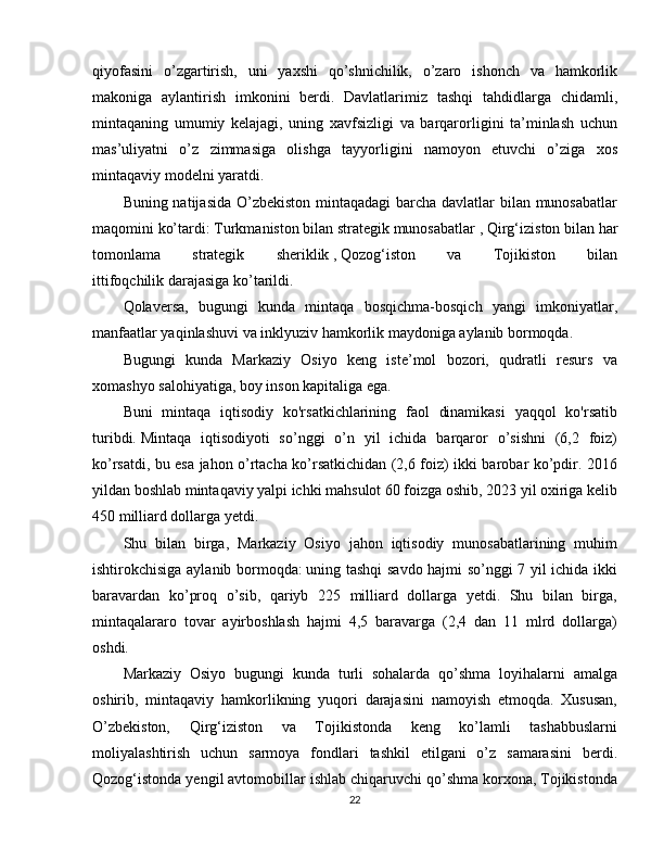 qiyofasini   o’zgartirish,   uni   yaxshi   qo’shnichilik,   o’zaro   ishonch   va   hamkorlik
makoniga   aylantirish   imkonini   berdi.   Davlatlarimiz   tashqi   tahdidlarga   chidamli,
mintaqaning   umumiy   kelajagi,   uning   xavfsizligi   va   barqarorligini   ta’minlash   uchun
mas’uliyatni   o’z   zimmasiga   olishga   tayyorligini   namoyon   etuvchi   o’ziga   xos
mintaqaviy modelni yaratdi.
Buning natijasida O’zbekiston  mintaqadagi  barcha davlatlar  bilan munosabatlar
maqomini ko’tardi: Turkmaniston bilan strategik munosabatlar   ,   Qirg‘iziston bilan har
tomonlama   strategik   sheriklik   ,   Qozog‘iston   va   Tojikiston   bilan
ittifoqchilik   darajasiga ko’tarildi.
Qolaversa,   bugungi   kunda   mintaqa   bosqichma-bosqich   yangi   imkoniyatlar,
manfaatlar yaqinlashuvi va inklyuziv hamkorlik maydoniga aylanib bormoqda.
Bugungi   kunda   Markaziy   Osiyo   keng   iste’mol   bozori,   qudratli   resurs   va
xomashyo salohiyatiga, boy inson kapitaliga ega.
Buni   mintaqa   iqtisodiy   ko'rsatkichlarining   faol   dinamikasi   yaqqol   ko'rsatib
turibdi.   Mintaqa   iqtisodiyoti   so’nggi   o’n   yil   ichida   barqaror   o’sishni   (6,2   foiz)
ko’rsatdi, bu esa jahon o’rtacha ko’rsatkichidan (2,6 foiz) ikki barobar ko’pdir. 2016
yildan boshlab mintaqaviy yalpi ichki mahsulot 60 foizga oshib, 2023 yil oxiriga kelib
450 milliard dollarga yetdi .
Shu   bilan   birga,   Markaziy   Osiyo   jahon   iqtisodiy   munosabatlarining   muhim
ishtirokchisiga aylanib bormoqda:   uning tashqi savdo hajmi so’nggi 7 yil ichida ikki
baravardan   ko’proq   o’sib,   qariyb   225   milliard   dollarga   yetdi.   Shu   bilan   birga,
mintaqalararo   tovar   ayirboshlash   hajmi   4,5   baravarga   (2,4   dan   11   mlrd   dollarga)
oshdi.
Markaziy   Osiyo   bugungi   kunda   turli   sohalarda   qo’shma   loyihalarni   amalga
oshirib,   mintaqaviy   hamkorlikning   yuqori   darajasini   namoyish   etmoqda.   Xususan,
O’zbekiston,   Qirg‘iziston   va   Tojikistonda   keng   ko’lamli   tashabbuslarni
moliyalashtirish   uchun   sarmoya   fondlari   tashkil   etilgani   o’z   samarasini   berdi.
Qozog‘istonda yengil avtomobillar ishlab chiqaruvchi qo’shma korxona, Tojikistonda
22 
