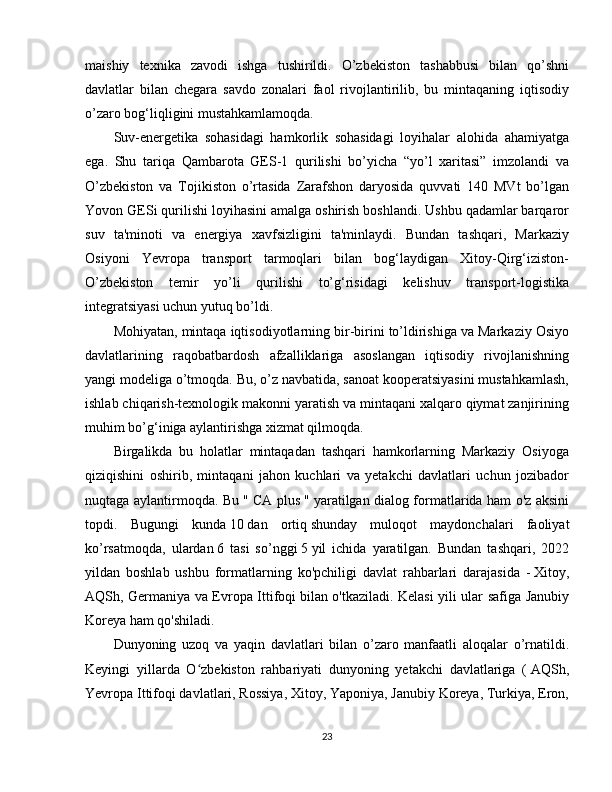 maishiy   texnika   zavodi   ishga   tushirildi.   O’zbekiston   tashabbusi   bilan   qo’shni
davlatlar   bilan   chegara   savdo   zonalari   faol   rivojlantirilib,   bu   mintaqaning   iqtisodiy
o’zaro bog‘liqligini mustahkamlamoqda.
Suv-energetika   sohasidagi   hamkorlik   sohasidagi   loyihalar   alohida   ahamiyatga
ega.   Shu   tariqa   Qambarota   GES-1   qurilishi   bo’yicha   “yo’l   xaritasi”   imzolandi   va
O’zbekiston   va   Tojikiston   o’rtasida   Zarafshon   daryosida   quvvati   140   MVt   bo’lgan
Yovon GESi qurilishi loyihasini amalga oshirish boshlandi. Ushbu qadamlar barqaror
suv   ta'minoti   va   energiya   xavfsizligini   ta'minlaydi.   Bundan   tashqari,   Markaziy
Osiyoni   Yevropa   transport   tarmoqlari   bilan   bog‘laydigan   Xitoy-Qirg‘iziston-
O’zbekiston   temir   yo’li   qurilishi   to’g‘risidagi   kelishuv   transport-logistika
integratsiyasi uchun yutuq bo’ldi.
Mohiyatan, mintaqa iqtisodiyotlarning bir-birini to’ldirishiga va Markaziy Osiyo
davlatlarining   raqobatbardosh   afzalliklariga   asoslangan   iqtisodiy   rivojlanishning
yangi modeliga o’tmoqda. Bu, o’z navbatida, sanoat kooperatsiyasini mustahkamlash,
ishlab chiqarish-texnologik makonni yaratish va mintaqani xalqaro qiymat zanjirining
muhim bo’g‘iniga aylantirishga xizmat qilmoqda.
Birgalikda   bu   holatlar   mintaqadan   tashqari   hamkorlarning   Markaziy   Osiyoga
qiziqishini   oshirib,   mintaqani   jahon   kuchlari   va   yetakchi   davlatlari   uchun   jozibador
nuqtaga aylantirmoqda. Bu "   CA plus   " yaratilgan dialog formatlarida ham o'z aksini
topdi.   Bugungi   kunda   10   dan   ortiq   shunday   muloqot   maydonchalari   faoliyat
ko’rsatmoqda,   ulardan   6   tasi   so’nggi   5   yil   ichida   yaratilgan.   Bundan   tashqari,   2022
yildan   boshlab   ushbu   formatlarning   ko'pchiligi   davlat   rahbarlari   darajasida   -   Xitoy,
AQSh, Germaniya va Evropa Ittifoqi   bilan o'tkaziladi. Kelasi yili ular safiga Janubiy
Koreya ham qo'shiladi.
Dunyoning   uzoq   va   yaqin   davlatlari   bilan   o’zaro   manfaatli   aloqalar   o’rnatildi.
Keyingi   yillarda   O zbekiston   rahbariyati   dunyoning   yetakchi   davlatlariga   (ʻ   AQSh,
Yevropa Ittifoqi davlatlari, Rossiya, Xitoy, Yaponiya, Janubiy Koreya, Turkiya, Eron,
23