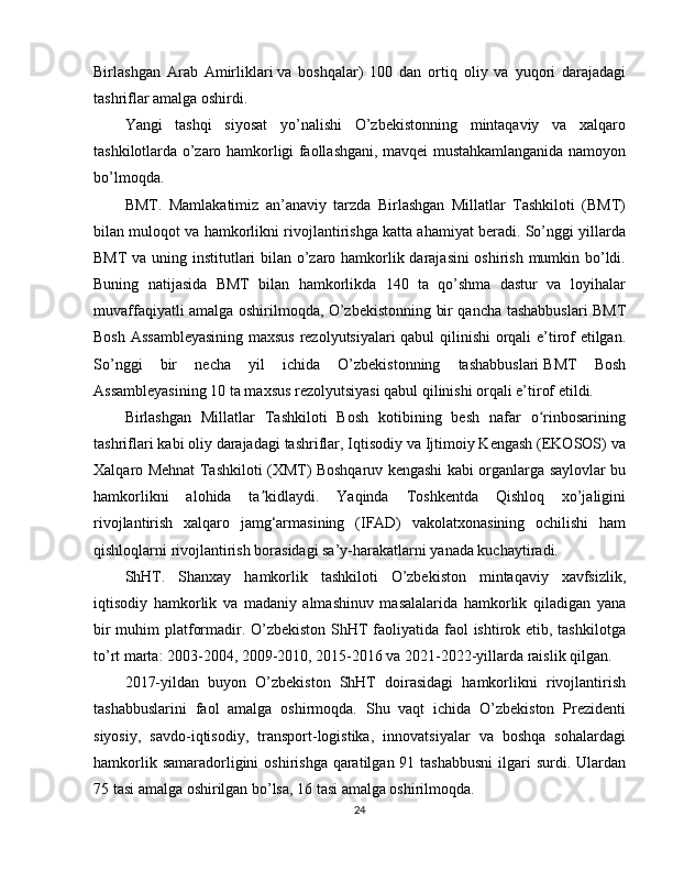 Birlashgan   Arab   Amirliklari   va   boshqalar)   100   dan   ortiq   oliy   va   yuqori   darajadagi
tashriflar amalga oshirdi.
Yangi   tashqi   siyosat   yo’nalishi   O’zbekistonning   mintaqaviy   va   xalqaro
tashkilotlarda o’zaro hamkorligi faollashgani, mavqei mustahkamlanganida namoyon
bo’lmoqda.
BMT .   Mamlakatimiz   an’anaviy   tarzda   Birlashgan   Millatlar   Tashkiloti   (BMT)
bilan muloqot va hamkorlikni rivojlantirishga katta ahamiyat beradi. So’nggi yillarda
BMT va uning institutlari bilan o’zaro hamkorlik darajasini  oshirish mumkin bo’ldi.
Buning   natijasida   BMT   bilan   hamkorlikda   140   ta   qo’shma   dastur   va   loyihalar
muvaffaqiyatli amalga oshirilmoqda, O’zbekistonning bir qancha tashabbuslari BMT
Bosh Assambleyasining maxsus  rezolyutsiyalari qabul  qilinishi  orqali e’tirof etilgan.
So’nggi   bir   necha   yil   ichida   O’zbekistonning   tashabbuslari   BMT   Bosh
Assambleyasining   10 ta maxsus rezolyutsiyasi qabul qilinishi orqali e’tirof etildi.
Birlashgan   Millatlar   Tashkiloti   Bosh   kotibining   besh   nafar   o rinbosariningʻ
tashriflari kabi oliy darajadagi tashriflar, Iqtisodiy va Ijtimoiy Kengash (EKOSOS) va
Xalqaro Mehnat Tashkiloti (XMT) Boshqaruv kengashi kabi organlarga saylovlar bu
hamkorlikni   alohida   ta kidlaydi.   Yaqinda   Toshkentda   Qishloq   xo’jaligini	
ʼ
rivojlantirish   xalqaro   jamg‘armasining   (IFAD)   vakolatxonasining   ochilishi   ham
qishloqlarni rivojlantirish borasidagi sa’y-harakatlarni yanada kuchaytiradi.
ShHT .   Shanxay   hamkorlik   tashkiloti   O’zbekiston   mintaqaviy   xavfsizlik,
iqtisodiy   hamkorlik   va   madaniy   almashinuv   masalalarida   hamkorlik   qiladigan   yana
bir  muhim  platformadir. O’zbekiston  ShHT faoliyatida faol ishtirok etib, tashkilotga
to’rt marta: 2003-2004, 2009-2010, 2015-2016 va 2021-2022-yillarda raislik qilgan.
2017-yildan   buyon   O’zbekiston   ShHT   doirasidagi   hamkorlikni   rivojlantirish
tashabbuslarini   faol   amalga   oshirmoqda.   Shu   vaqt   ichida   O’zbekiston   Prezidenti
siyosiy,   savdo-iqtisodiy,   transport-logistika,   innovatsiyalar   va   boshqa   sohalardagi
hamkorlik samaradorligini  oshirishga  qaratilgan 91 tashabbusni  ilgari  surdi. Ulardan
75 tasi amalga oshirilgan bo’lsa, 16 tasi amalga oshirilmoqda.
24 