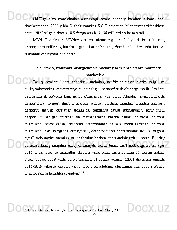 ShHTga   a zo   mamlakatlar   o rtasidagi   savdo-iqtisodiy   hamkorlik   ham   jadalʼ ʻ
rivojlanmoqda. 2023-yilda O’zbekistonning ShHT davlatlari bilan tovar ayirboshlash
hajmi 2022-yilga nisbatan 18,5 foizga oshib, 31,36 milliard dollarga yetdi.
MDH . O’zbekiston MDHning barcha nizom organlari faoliyatida ishtirok etadi,
tarmoq   hamkorlikning   barcha   organlariga   qo’shiladi,   Hamdo’stlik   doirasida   faol   va
tashabbuskor siyosat olib boradi.
2.2. Savdo, transport, energetika va madaniy sohalarda o‘zaro manfaatli
hamkorlik
T ashqi   savdoni   liberallashtirish,   jumladan,   tarifsiz   to‘siqlar,   aktsiz   solig‘i   va
milliy valyutaning konvertatsiya qilinmasligini bartaraf etish e’tiborga molik. Savdoni
osonlashtirish   bo'yicha   ham   jiddiy   o'zgarishlar   yuz   berdi.   Masalan,   ayrim   hollarda
eksportchilar   eksport   shartnomalarisiz   faoliyat   yuritishi   mumkin.   Bundan   tashqari,
eksportni   tashish   xarajatlari   uchun   50   foizgacha   davlat   subsidiyasini   joriy   etish,
eksport   qilinadigan   tovarlar   va   xizmatlarning   barcha   turlari   bo‘yicha   bojxona
to‘lovlarini   bekor   qilish,   eksportni   litsenziyalash   tizimini   soddalashtirish,   bojxona
to‘lovlarini 6,45 foizgacha kamaytirish, eksport-import operatsiyalari uchun “yagona
oyna”   veb-saytini   yaratish   va   boshqalar   boshqa   chora-tadbirlardan   iborat.   Bunday
yumshatishning   natijalari   uzoq   kutilmaydi.   Jahon   banki   ma lumotlariga   ko ra,   agar	
ʼ ʻ
2016   yilda   tovar   va   xizmatlar   eksporti   yalpi   ichki   mahsulotning   15   foizini   tashkil
etgan   bo lsa,   2019   yilda   bu   ko rsatkich   31   foizga   yetgan.   MDH   davlatlari   orasida	
ʻ ʻ
2016-2019   yillarda   eksport   yalpi   ichki   mahsulotdagi   ulushining   eng   yuqori   o‘sishi
O‘zbekistonda kuzatildi (3-jadval). 10
10
O‘lmasov A., Vaxobov A. Iqtisodiyot nazariyasi. - Toshkent: Sharq, 2006.
25 