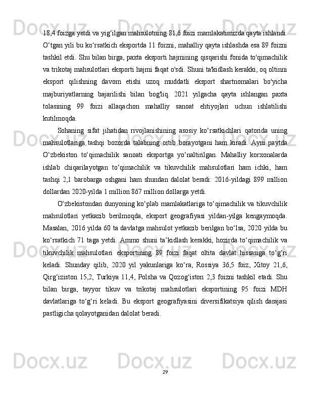 18,4 foizga yetdi va yig‘ilgan mahsulotning 81,6 foizi mamlakatimizda qayta ishlandi.
O‘tgan yili bu ko‘rsatkich eksportda 11 foizni, mahalliy qayta ishlashda esa 89 foizni
tashkil etdi. Shu bilan birga, paxta eksporti hajmining qisqarishi fonida to'qimachilik
va trikotaj mahsulotlari eksporti hajmi faqat o'sdi. Shuni ta'kidlash kerakki, oq oltinni
eksport   qilishning   davom   etishi   uzoq   muddatli   eksport   shartnomalari   bo'yicha
majburiyatlarning   bajarilishi   bilan   bog'liq.   2021   yilgacha   qayta   ishlangan   paxta
tolasining   99   foizi   allaqachon   mahalliy   sanoat   ehtiyojlari   uchun   ishlatilishi
kutilmoqda.
Sohaning   sifat   jihatidan   rivojlanishining   asosiy   ko‘rsatkichlari   qatorida   uning
mahsulotlariga   tashqi   bozorda   talabning   ortib   borayotgani   ham   kiradi.   Ayni   paytda
O‘zbekiston   to‘qimachilik   sanoati   eksportga   yo‘naltirilgan.   Mahalliy   korxonalarda
ishlab   chiqarilayotgan   to‘qimachilik   va   tikuvchilik   mahsulotlari   ham   ichki,   ham
tashqi   2,1   barobarga   oshgani   ham   shundan   dalolat   beradi:   2016-yildagi   899   million
dollardan 2020-yilda 1 million 867 million dollarga yetdi.
O‘zbekistondan dunyoning ko‘plab mamlakatlariga to‘qimachilik va tikuvchilik
mahsulotlari   yetkazib   berilmoqda,   eksport   geografiyasi   yildan-yilga   kengaymoqda.
Masalan, 2016 yilda 60 ta davlatga mahsulot yetkazib berilgan bo‘lsa, 2020 yilda bu
ko‘rsatkich   71   taga   yetdi.   Ammo   shuni   ta’kidlash   kerakki,   hozirda   to‘qimachilik   va
tikuvchilik   mahsulotlari   eksportining   89   foizi   faqat   oltita   davlat   hissasiga   to‘g‘ri
keladi.   Shunday   qilib,   2020   yil   yakunlariga   ko‘ra,   Rossiya   36,5   foiz,   Xitoy   21,6,
Qirg‘iziston   15,2,   Turkiya   11,4,   Polsha   va   Qozog‘iston   2,3   foizni   tashkil   etadi.   Shu
bilan   birga,   tayyor   tikuv   va   trikotaj   mahsulotlari   eksportining   95   foizi   MDH
davlatlariga   to‘g‘ri   keladi.   Bu   eksport   geografiyasini   diversifikatsiya   qilish   darajasi
pastligicha qolayotganidan dalolat beradi.
29 