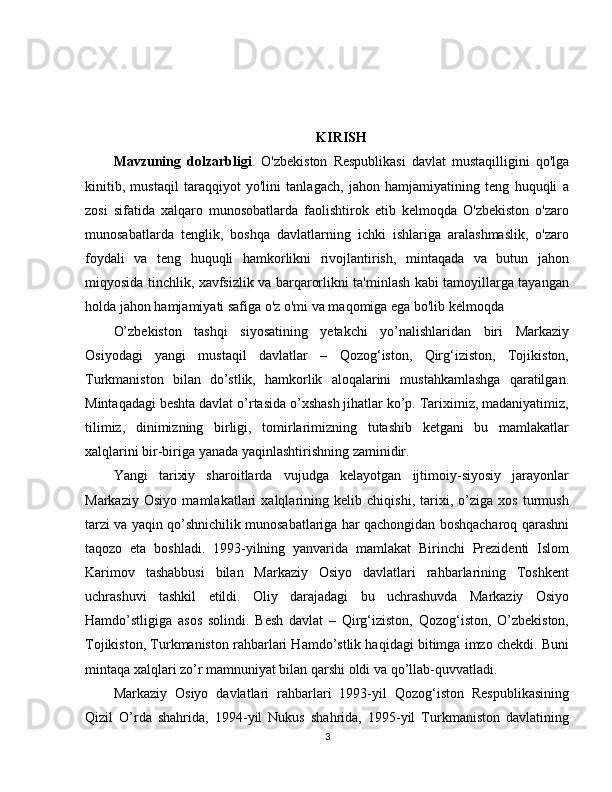 KIRISH
Mavzuning   dolzarbligi .   O'zbekiston   Respublikasi   davlat   mustaqilligini   qo'lga
kinitib,   mustaqil   taraqqiyot   yo'lini   tanlagach,   jahon   hamjamiyatining   teng   huquqli   a
zosi   sifatida   xalqaro   munosobatlarda   faolishtirok   etib   kelmoqda   O'zbekiston   o'zaro
munosabatlarda   tenglik,   boshqa   davlatlarning   ichki   ishlariga   aralashmaslik,   o'zaro
foydali   va   teng   huquqli   hamkorlikni   rivojlantirish,   mintaqada   va   butun   jahon
miqyosida tinchlik, xavfsizlik va barqarorlikni ta'minlash kabi tamoyillarga tayangan
holda jahon hamjamiyati safiga o'z o'mi va maqomiga ega bo'lib kelmoqda
O’zbekiston   tashqi   siyosatining   yetakchi   yo’nalishlaridan   biri   Markaziy
Osiyodagi   yangi   mustaqil   davlatlar   –   Qozog‘iston,   Qirg‘iziston,   Tojikiston,
Turkmaniston   bilan   do’stlik,   hamkorlik   aloqalarini   mustahkamlashga   qaratilgan.
Mintaqadagi beshta davlat o’rtasida o’xshash jihatlar ko’p. Tariximiz, madaniyatimiz,
tilimiz,   dinimizning   birligi,   tomirlarimizning   tutashib   ketgani   bu   mamlakatlar
xalqlarini bir-biriga yanada yaqinlashtirishning zaminidir.
Yangi   tarixiy   sharoitlarda   vujudga   kelayotgan   ijtimoiy-siyosiy   jarayonlar
Markaziy   Osiyo   mamlakatlari   xalqlarining   kelib   chiqishi,   tarixi,   o’ziga   xos   turmush
tarzi va yaqin qo’shnichilik munosabatlariga har qachongidan boshqacharoq qarashni
taqozo   eta   boshladi.   1993-yilning   yanvarida   mamlakat   Birinchi   Prezidenti   Islom
Karimov   tashabbusi   bilan   Markaziy   Osiyo   davlatlari   rahbarlarining   Toshkent
uchrashuvi   tashkil   etildi.   Oliy   darajadagi   bu   uchrashuvda   Markaziy   Osiyo
Hamdo’stligiga   asos   solindi.   Besh   davlat   –   Qirg‘iziston,   Qozog‘iston,   O’zbekiston,
Tojikiston, Turkmaniston rahbarlari Hamdo’stlik haqidagi bitimga imzo chekdi. Buni
mintaqa xalqlari zo’r mamnuniyat bilan qarshi oldi va qo’llab-quvvatladi.
Markaziy   Osiyo   davlatlari   rahbarlari   1993-yil   Qozog‘iston   Respublikasining
Qizil   O’rda   shahrida,   1994-yil   Nukus   shahrida,   1995-yil   Turkmaniston   davlatining
3 