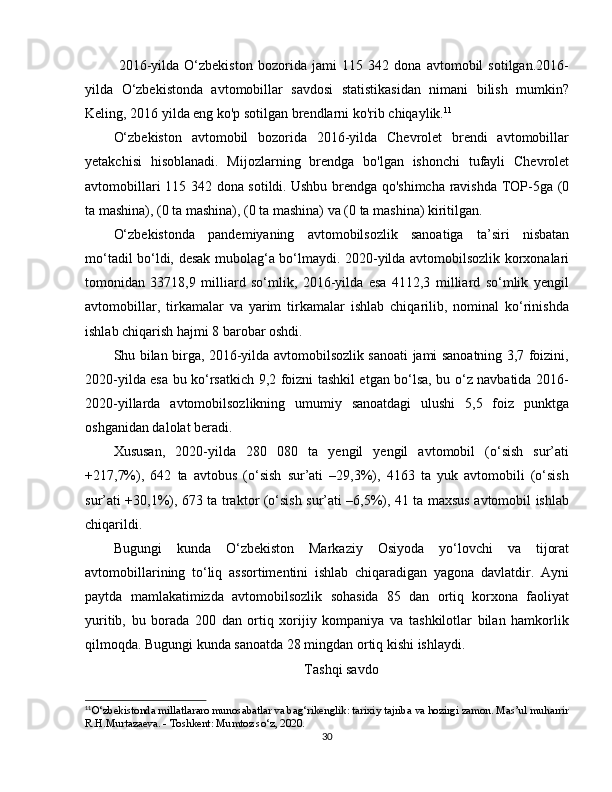 2016-yilda   O‘zbekiston   bozorida   jami   115   342   dona   avtomobil   sotilgan.2016-
yilda   O‘zbekistonda   avtomobillar   savdosi   statistikasidan   nimani   bilish   mumkin?
Keling, 2016 yilda eng ko'p sotilgan brendlarni ko'rib chiqaylik. 11
O‘zbekiston   avtomobil   bozorida   2016-yilda   Chevrolet   brendi   avtomobillar
yetakchisi   hisoblanadi.   Mijozlarning   brendga   bo'lgan   ishonchi   tufayli   Chevrolet
avtomobillari 115 342 dona sotildi.   Ushbu brendga qo'shimcha ravishda TOP-5ga (0
ta mashina), (0 ta mashina), (0 ta mashina) va (0 ta mashina) kiritilgan.
O‘zbekistonda   pandemiyaning   avtomobilsozlik   sanoatiga   ta’siri   nisbatan
mo‘tadil bo‘ldi, desak mubolag‘a bo‘lmaydi. 2020-yilda avtomobilsozlik korxonalari
tomonidan   33718,9   milliard   so‘mlik,   2016-yilda   esa   4112,3   milliard   so‘mlik   yengil
avtomobillar,   tirkamalar   va   yarim   tirkamalar   ishlab   chiqarilib,   nominal   ko‘rinishda
ishlab chiqarish hajmi 8 barobar oshdi.
Shu bilan birga, 2016-yilda avtomobilsozlik sanoati jami sanoatning 3,7 foizini,
2020-yilda esa bu ko‘rsatkich 9,2 foizni tashkil etgan bo‘lsa, bu o‘z navbatida 2016-
2020-yillarda   avtomobilsozlikning   umumiy   sanoatdagi   ulushi   5,5   foiz   punktga
oshganidan dalolat beradi.
Xususan,   2020-yilda   280   080   ta   yengil   yengil   avtomobil   (o‘sish   sur’ati
+217,7%),   642   ta   avtobus   (o‘sish   sur’ati   –29,3%),   4163   ta   yuk   avtomobili   (o‘sish
sur’ati +30,1%), 673 ta traktor (o‘sish sur’ati –6,5%), 41 ta maxsus avtomobil ishlab
chiqarildi.
Bugungi   kunda   O‘zbekiston   Markaziy   Osiyoda   yo‘lovchi   va   tijorat
avtomobillarining   to‘liq   assortimentini   ishlab   chiqaradigan   yagona   davlatdir.   Ayni
paytda   mamlakatimizda   avtomobilsozlik   sohasida   85   dan   ortiq   korxona   faoliyat
yuritib,   bu   borada   200   dan   ortiq   xorijiy   kompaniya   va   tashkilotlar   bilan   hamkorlik
qilmoqda. Bugungi kunda sanoatda 28 mingdan ortiq kishi ishlaydi.
Tashqi savdo
11
O‘zbekistonda millatlararo munosabatlar va bag‘rikenglik: tarixiy tajriba va hozirgi zamon. Mas’ul muharrir
R.H.Murtazaeva. - Toshkent: Mumtoz so‘z, 2020.
30