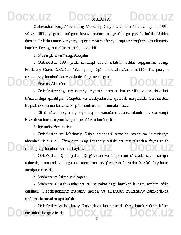 XULOSA
O'zbekiston   Respublikasining   Markaziy   Osiyo   davlatlari   bilan   aloqalari   1991
yildan   2021   yilgacha   bo'lgan   davrda   muhim   o'zgarishlarga   guvoh   bo'ldi.   Ushbu
davrda O'zbekistonning siyosiy, iqtisodiy va madaniy aloqalari rivojlanib, mintaqaviy
hamkorlikning mustahkamlanishi kuzatildi.
1. Mustaqillik va Yangi Aloqalar :
o O'zbekiston   1991   yilda   mustaqil   davlat   sifatida   tashkil   topganidan   so'ng,
Markaziy   Osiyo   davlatlari   bilan   yangi   diplomatik   aloqalar   o'rnatildi.   Bu   jarayon
mintaqaviy hamkorlikni rivojlantirishga qaratilgan.
2. Siyosiy Aloqalar :
o O'zbekistonning   mintaqaviy   siyosati   asosan   barqarorlik   va   xavfsizlikni
ta'minlashga   qaratilgan.   Raqobat   va   ziddiyatlardan   qochish   maqsadida   O'zbekiston
ko'plab ikki tomonlama va ko'p tomonlama shartnomalar tuzdi.
o 2016   yildan   keyin   siyosiy   aloqalar   yanada   mustahkamlandi,   bu   esa   yangi
liderlik va tashqi siyosatdagi o'zgarishlar bilan bog'liq.
3. Iqtisodiy Hamkorlik :
o O'zbekiston   va   Markaziy   Osiyo   davlatlari   o'rtasida   savdo   va   investitsiya
aloqalari   rivojlandi.   O'zbekistonning   iqtisodiy   o'sishi   va   resurslaridan   foydalanish
mintaqaviy hamkorlikni kuchaytirdi.
o O'zbekiston,   Qozog'iston,   Qirg'iziston   va   Tojikiston   o'rtasida   savdo-sotiqni
oshirish,   transport   va   logistika   sohalarini   rivojlantirish   bo'yicha   ko'plab   loyihalar
amalga oshirildi.
4. Madaniy va Ijtimoiy Aloqalar :
o Madaniy   almashinuvlar   va   ta'lim   sohasidagi   hamkorlik   ham   muhim   o'rin
egalladi.   O'zbekistonning   madaniy   merosi   va   an'analari   mintaqaviy   hamkorlikda
muhim ahamiyatga ega bo'ldi.
o O'zbekiston va Markaziy Osiyo davlatlari o'rtasida ilmiy hamkorlik va ta'lim
dasturlari kengaytirildi.
34