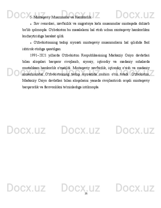 5. Mintaqaviy Muammolar va Hamkorlik :
o Suv   resurslari,   xavfsizlik   va   migratsiya   kabi   muammolar   mintaqada   dolzarb
bo'lib qolmoqda. O'zbekiston bu masalalarni hal etish uchun mintaqaviy hamkorlikni
kuchaytirishga harakat qildi.
o O'zbekistonning   tashqi   siyosati   mintaqaviy   muammolarni   hal   qilishda   faol
ishtirok etishga qaratilgan.
1991–2021   yillarda   O'zbekiston   Respublikasining   Markaziy   Osiyo   davlatlari
bilan   aloqalari   barqaror   rivojlanib,   siyosiy,   iqtisodiy   va   madaniy   sohalarda
mustahkam   hamkorlik   o'rnatildi.   Mintaqaviy   xavfsizlik,   iqtisodiy   o'sish   va   madaniy
almashinuvlar   O'zbekistonning   tashqi   siyosatida   muhim   o'rin   tutadi.   O'zbekiston,
Markaziy   Osiyo   davlatlari   bilan   aloqalarini   yanada   rivojlantirish   orqali   mintaqaviy
barqarorlik va farovonlikni ta'minlashga intilmoqda.
35