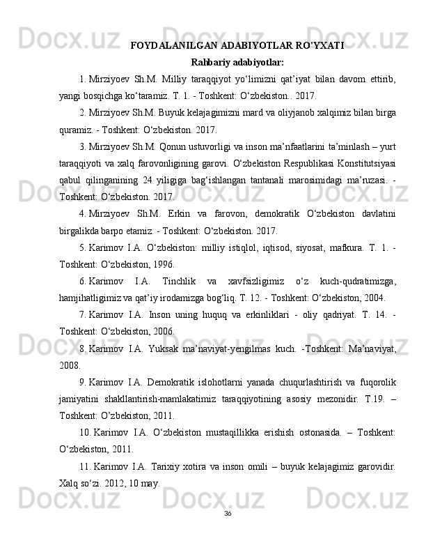 FOYDALANILGAN ADABIYOTLAR RO'YXATI
Rahbariy adabiyotlar:
1. Mirziyoev   Sh.M.   Milliy   taraqqiyot   yo‘limizni   qat’iyat   bilan   davom   ettirib,
yangi bosqichga ko‘taramiz. T. 1. - Toshkent: O‘zbekiston.. 2017.
2. Mirziyoev Sh.M. Buyuk kelajagimizni mard va oliyjanob xalqimiz bilan birga
quramiz. - Toshkent: O‘zbekiston. 2017.
3. Mirziyoev Sh.M. Qonun ustuvorligi va inson ma’nfaatlarini ta’minlash – yurt
taraqqiyoti   va   xalq  farovonligining   garovi.   O‘zbekiston   Respublikasi   Konstitutsiyasi
qabul   qilinganining   24   yiligiga   bag‘ishlangan   tantanali   marosimidagi   ma’ruzasi.   -
Toshkent: O‘zbekiston. 2017.
4. Mirziyoev   Sh.M.   Erkin   va   farovon,   demokratik   O‘zbekiston   davlatini
birgalikda barpo etamiz. - Toshkent: O‘zbekiston. 2017.
5. Karimov   I.A.   O‘zbekiston:   milliy   istiqlol,   iqtisod,   siyosat,   mafkura.   T.   1.   -
Toshkent: O‘zbekiston, 1996.
6. Karimov   I.A.   Tinchlik   va   xavfsizligimiz   o‘z   kuch-qudratimizga,
hamjihatligimiz va qat’iy irodamizga bog‘liq. T. 12. - Toshkent: O‘zbekiston, 2004. 
7. Karimov   I.A.   Inson   uning   huquq   va   erkinliklari   -   oliy   qadriyat.   T.   14.   -
Toshkent: O‘zbekiston, 2006. 
8. Karimov   I.A.   Yuksak   ma’naviyat-yengilmas   kuch.   -Toshkent:   Ma’naviyat,
2008.
9. Karimov   I.A.   Demokratik   islohotlarni   yanada   chuqurlashtirish   va   fuqorolik
jamiyatini   shakllantirish-mamlakatimiz   taraqqiyotining   asosiy   mezonidir.   T.19.   –
Toshkent: O’zbekiston, 2011. 
10. Karimov   I.A.   O‘zbekiston   mustaqillikka   erishish   ostonasida.   –   Toshkent:
O‘zbekiston, 2011. 
11. Karimov   I.A.   Tarixiy   xotira   va   inson   omili   –   buyuk   kelajagimiz   garovidir.
Xalq so‘zi. 2012, 10 may. 
36
