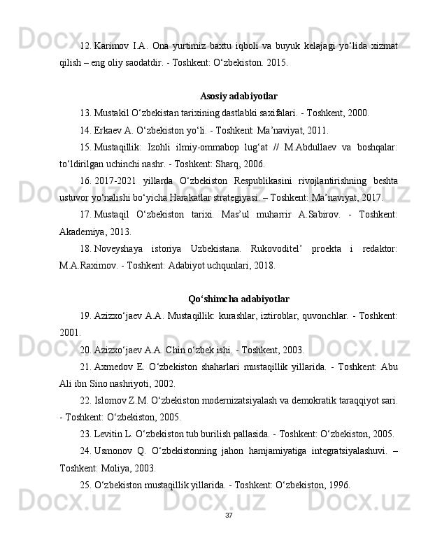 12. Karimov   I.A.   Ona   yurtimiz   baxtu   iqboli   va   buyuk   kelajagi   yo‘lida   xizmat
qilish – eng oliy saodatdir. - Toshkent: O‘zbekiston. 2015.
Asosiy adabiyotlar
13. Mustakil O‘zbekistan tarixining dastlabki saxifalari. - Toshkent, 2000.
14. Erkaev A. O‘zbekiston yo‘li. - Toshkent: Ma’naviyat, 2011. 
15. Mustaqillik:   Izohli   ilmiy-ommabop   lug‘at   //   M.Abdullaev   va   boshqalar:
to‘ldirilgan uchinchi nashr. - Toshkent: Sharq, 2006. 
16. 2017-2021   yillarda   O‘zbekiston   Respublikasini   rivojlantirishning   beshta
ustuvor yo‘nalishi bo‘yicha Harakatlar strategiyasi. – Toshkent: Ma’naviyat, 2017.
17. Mustaqil   O‘zbekiston   tarixi.   Mas’ul   muharrir   A.Sabirov.   -   Toshkent:
Akademiya, 2013.
18. Noveyshaya   istoriya   Uzbekistana.   Rukovoditel’   proekta   i   redaktor:
M.A.Raximov. - Toshkent: Adabiyot uchqunlari, 2018.
Qo‘shimcha adabiyotlar
19. Azizxo‘jaev A.A. Mustaqillik:  kurashlar, iztiroblar, quvonchlar. - Toshkent:
2001.
20. Azizxo‘jaev A.A. Chin o‘zbek ishi. - Toshkent, 2003. 
21. Axmedov   E.   O‘zbekiston   shaharlari   mustaqillik   yillarida.   -   Toshkent:   Abu
Ali ibn Sino nashriyoti, 2002.
22. Islomov Z.M. O‘zbekiston modernizatsiyalash va demokratik taraqqiyot sari.
- Toshkent: O‘zbekiston, 2005.
23. Levitin L. O‘zbekiston tub burilish pallasida. - Toshkent: O‘zbekiston, 2005.
24. Usmonov   Q.   O‘zbekistonning   jahon   hamjamiyatiga   integratsiyalashuvi.   –
Toshkent: Moliya, 2003.
25. O‘zbekiston mustaqillik yillarida. - Toshkent: O‘zbekiston, 1996.
37