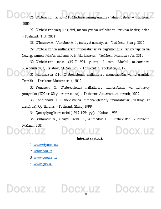 26. O‘zbekiston   tarixi.   R.H.Murtazaevaning   umumiy   tahriri   ostida.   –   Toshkent,
2005.
27. O‘zbekiston xalqining dini, madaniyati va urf-odatlari: tarix va hozirgi holat.
- Toshkent: TIU, 2011.
28. O‘lmasov A., Vaxobov A. Iqtisodiyot nazariyasi. - Toshkent: Sharq, 2006. 
29. O‘zbekistonda  millatlararo munosabatlar  va bag‘rikenglik:  tarixiy tajriba va
hozirgi zamon. Mas’ul muharrir R.H.Murtazaeva. - Toshkent: Mumtoz so‘z, 2010.
30. O‘zbekiston   tarixi   (1917-1991   yillar).   2   tom.   Mas’ul   muharrirlar:
R.Abdullaev, Q.Rajabov, M.Rahimov. - Toshkent: O‘zbekiston, 2019.  
31. Murtazaeva   R.H.   O‘zbekistonda   millatlararo   munosabatlar   va   tolerantlik.
Darslik. - Toshkent: Mumtoz so‘z, 2019.
32. Yunusova   X.   O‘zbekistonda   millatlararo   munosabatlar   va   ma’naviy
jarayonlar (XX asr 80-yillari misolida). - Toshkent: Abu matbuot-konsalt, 2009.
33. Bobojonova   D.   O‘zbekistonda   ijtimoiy-iqtisodiy   munosabatlar   (70   80-yillar
misolida). Qo‘llanma. – Toshkent: Sharq, 1999.
34. Qoraqalpog‘iston tarixi (1917-1994 yy.). - Nukus, 1995.
35. G‘ulomov   S.,   Ubaydullaeva   R.,   Ahmedov   E.     O‘zbekiston.   -Toshkent:
Mehnat, 2001.
Internet saytlari:
1. www.ziyonet.uz    . 
2. www.edu.uz    . 
3. www.google.uz    . 
4. www.go    v   .uz    . 
38