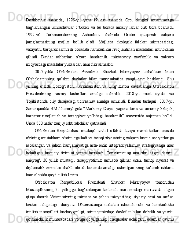 Doshhovuz   shahrida,   1995-yil   yana   Nukus   shahrida   Orol   dengizi   muammosiga
bag‘ishlangan   uchrashuvlar   o’tkazdi   va   bu   borada   amaliy   ishlar   olib   bora   boshladi.
1999-yil   Turkmanistonning   Ashxobod   shahrida   Orolni   qutqarish   xalqaro
jamg‘armasining   majlisi   bo’lib   o’tdi.   Majlisda   ekologik   falokat   mintaqasidagi
vaziyatni barqarorlashtirish borasida hamkorlikni rivojlantirish masalalari muhokama
qilindi.   Davlat   rahbarlari   o’zaro   hamkorlik,   mintaqaviy   xavfsizlik   va   xalqaro
miqyosdagi masalalar yuzasidan ham fikr almashdi.
2017-yilda   O’zbekiston   Prezidenti   Shavkat   Mirziyoyev   tashabbusi   bilan
O’zbekistonning   qo’shni   davlatlar   bilan   munosabatida   yangi   davr   boshlandi.   Shu
yilning   o’zida   Qozog‘iston,   Turkmaniston   va   Qirg‘iziston   davlatlariga   O’zbekiston
Prezidentining   rasmiy   tashriflari   amalga   oshirildi.   2018-yil   mart   oyida   esa
Tojikistonda   oliy   darajadagi   uchrashuv   amalga   oshirildi.   Bundan   tashqari,   2017-yil
Samarqandda BMT  homiyligida “Markaziy Osiyo: yagona tarix va umumiy kelajak,
barqaror   rivojlanish   va   taraqqiyot   yo’lidagi   hamkorlik”   mavzusida   anjuman   bo’ldi.
Unda 500 nafar xorijiy ishtirokchilar qatnashdi.
O'zbekiston   Respublikasi   mustaqil   davlat   sifatida   dunyo   mamlakatlari   orasida
o'zining mustahkam o'mini egalladi va tashqi siyosatning xalqaro huquq me yorlariga
asoslangan   va   jahon   hamjamiyatiga   asta-sekin   integratsiyalashuv   strategiyasiga   mos
keladigan   huquqiy   tizimini   yarata   boshladi.   Tariximizning   ana   shu   o'tgan   davrini
aniqrog'i   30   yillik   mustaqil   taraqqiyotimiz   sarhisob   qilinar   ekan,   tashqi   siyosat   va
diplomatik   xizmatni   shakllantirish   borasida   amalga   oshirilgan   keng   ko'lamli   ishlarni
ham alohida qayd qilish lozim.
O'zbekiston   Respublikasi   Prezidenti   Shavkat   Mirziyoyev   tomonidan
Mustaqillikning   30   yilligiga   bag'ishlangan   tantanali   marosimdagi   ma'ruzada   o'tgan
qisqa   davrda   Vatanimizning   mintaqa   va   jahon   miqyosidagi   siyosiy   o'rni   va   nufuzi
keskin   oshganligi,   dunyoda   O'zbekistonga   nisbatan   ishonch   ruhi   va   hamkorlikka
intilish   tamoyillari   kuchayganligi,   mintaqamizdagi   davlatlar   bilan   do'stlik   va   yaxshi
qo'shnichilik munosabatlari yo'lga qo'yilganligi, chegaralar ochilgani, odamlar qavmu
4