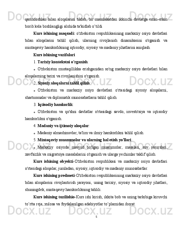 qarindoshlan   bilan   aloqalarini   tiklab,   bir   mamlakatdan   ikkinchi   davlatga   emin-erkin
borib kela boshlangligi alohida ta'kidlab o’tildi
Kurs ishining maqsadi:   o'zbekiston respublikasining markaziy osiyo davlatlari
bilan   aloqalarini   tahlil   qilish,   ularning   rivojlanish   dinamikasini   o'rganish   va
mintaqaviy hamkorlikning iqtisodiy, siyosiy va madaniy jihatlarini aniqlash.
Kurs ishining vazifalari
1. Tarixiy kontekstni o'rganish :
o O'zbekiston   mustaqillikka   erishganidan   so'ng   markaziy   osiyo   davlatlari   bilan
aloqalarning tarixi va rivojlanishini o'rganish.
2. Siyosiy aloqalarni tahlil qilish :
o O'zbekiston   va   markaziy   osiyo   davlatlari   o'rtasidagi   siyosiy   aloqalarni,
shartnomalar va diplomatik munosabatlarni tahlil qilish.
3. Iqtisodiy hamkorlik :
o O'zbekiston   va   qo'shni   davlatlar   o'rtasidagi   savdo,   investitsiya   va   iqtisodiy
hamkorlikni o'rganish.
4. Madaniy va ijtimoiy aloqalar :
o Madaniy almashinuvlar, ta'lim va ilmiy hamkorlikni tahlil qilish.
5. Mintaqaviy muammolar va ularning hal etish yo'llari :
o Markaziy   osiyoda   mavjud   bo'lgan   muammolar,   masalan,   suv   resurslari,
xavfsizlik va migratsiya masalalarini o'rganish va ularga yechimlar taklif qilish.
Kurs   ishining   obyekti- O'zbekiston   respublikasi   va   markaziy   osiyo   davlatlari
o'rtasidagi aloqalar, jumladan, siyosiy, iqtisodiy va madaniy munosabatlar.
Kurs ishining predmeti- O'zbekiston respublikasining markaziy osiyo davlatlari
bilan   aloqalarini   rivojlantirish   jarayoni,   uning   tarixiy,   siyosiy   va   iqtisodiy   jihatlari,
shuningdek, mintaqaviy hamkorlikning tahlili.
Kurs ishining tuzilishio- Kurs ishi kirish, ikkita bob va uning tarkibiga kiruvchi
to’rtta reja, xulosa va foydalanilgan adabiyotlar to’plamidan iborat.
5
