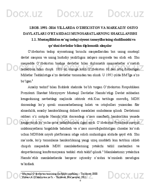 I.BOB. 1991–2016 YILLARDA O’ZBEKISTON VA MARKAZIY OSIYO
DAVLATLARI O’RTASIDAGI MUNOSABATLARNING SHAKLLANISHI
1.1. Mustaqillikdan so’ng tashqi siyosat tamoyillarining shakllanishi va
qo’shni davlatlar bilan diplomatik aloqalar
O’zbekiston   tashqi   siyosatining   birinchi   maqsadlaridan   biri   uning   mustaqil
davlat   maqomi   va   uning   hududiy   yaxlitligini   xalqaro   miqyosda   tan   olish   edi.   Shu
maqsadda   O’zbekiston   boshqa   davlatlar   bilan   diplomatik   munosabatlar   o’rnatish
tashabbusi   bilan   chiqdi.   1991-yil   oxiriga   kelib   O’zbekiston   60   dan   ortiq   Birlashgan
Millatlar Tashkilotiga a’zo davlatlar tomonidan tan olindi. U 1992-yilda BMTga a zoʼ
bo lgan.	
ʻ 1
Amaliy   tashrif   bilan   Bishkek   shahrida   bo’lib   turgan   O’zbekiston   Respublikasi
Prezidenti   Shavkat   Mirziyoyev   Mustaqil   Davlatlar   Hamdo’stligi   Davlat   rahbarlari
kengashining   navbatdagi   majlisida   ishtirok   etdi.Kun   tartibiga   muvofiq,   MDH
doirasidagi   ko’p   qirrali   munosabatlarning   holati   va   istiqbollari   yuzasidan   fikr
almashildi,   amaliy   hamkorlikning   dolzarb   masalalari   muhokama   qilindi.   Davlatimiz
rahbari   o’z   nutqida   Hamdo’stlik   doirasidagi   o’zaro   manfaatli   hamkorlikni   yanada
kengaytirish bo’yicha qator tashabbuslarni ilgari surdi. O’zbekiston Prezidenti mavjud
imkkoniyatlarni   birgalikda   baholash   va   o’zaro   muvofiqlashtirilgan   choralar   ko’rish
uchun  MDHdek   noyob  platformani   ishga   solish   muhimligini   alohida   qayd   etdi.  Shu
ma’noda,   ko’p   tomonlama   hamkorlikning   yangi   uzoq   muddatli   kun   tartibini   ishlab
chiqish   maqsadida   MDH   mamlakatlarining   yetakchi   tahlil   markazlari   va
ekspertlarining konferensiyasini  tashkil etish taklif qilindi. 2
  Mamlakatimiz yetakchisi
Hamdo’stlik   mamlakatlarida   barqaror   iqtisodiy   o’sishni   ta’minlash   zarurligini
ta’kidladi.
1
 Mustaqil O‘zbekistan tarixining dastlabki saxifalari. - Toshkent, 2000.
2
 Erkaev A. O‘zbekiston yo‘li. - Toshkent: Ma’naviyat, 2011.
6 