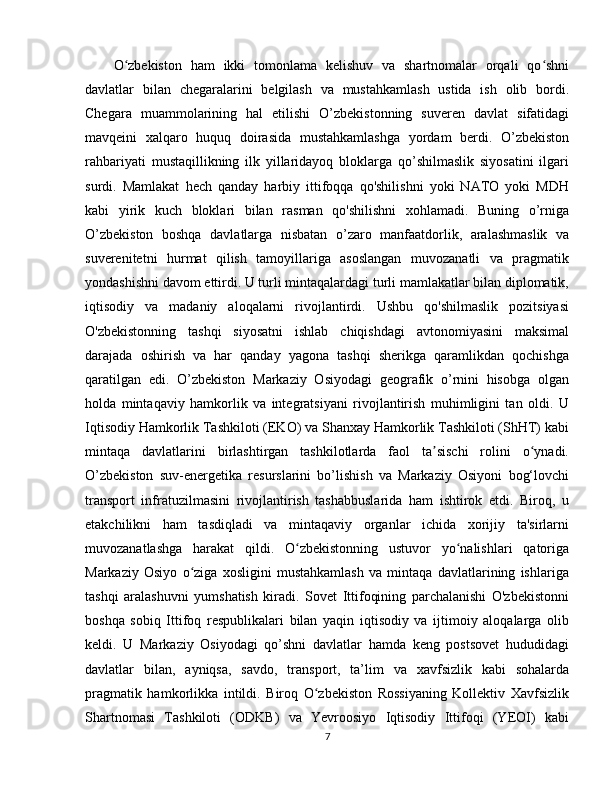 O zbekiston   ham   ikki   tomonlama   kelishuv   va   shartnomalar   orqali   qo shniʻ ʻ
davlatlar   bilan   chegaralarini   belgilash   va   mustahkamlash   ustida   ish   olib   bordi.
Chegara   muammolarining   hal   etilishi   O’zbekistonning   suveren   davlat   sifatidagi
mavqeini   xalqaro   huquq   doirasida   mustahkamlashga   yordam   berdi.   O’zbekiston
rahbariyati   mustaqillikning   ilk   yillaridayoq   bloklarga   qo’shilmaslik   siyosatini   ilgari
surdi.   Mamlakat   hech   qanday   harbiy   ittifoqqa   qo'shilishni   yoki   NATO   yoki   MDH
kabi   yirik   kuch   bloklari   bilan   rasman   qo'shilishni   xohlamadi.   Buning   o’rniga
O’zbekiston   boshqa   davlatlarga   nisbatan   o’zaro   manfaatdorlik,   aralashmaslik   va
suverenitetni   hurmat   qilish   tamoyillariga   asoslangan   muvozanatli   va   pragmatik
yondashishni davom ettirdi. U turli mintaqalardagi turli mamlakatlar bilan diplomatik,
iqtisodiy   va   madaniy   aloqalarni   rivojlantirdi.   Ushbu   qo'shilmaslik   pozitsiyasi
O'zbekistonning   tashqi   siyosatni   ishlab   chiqishdagi   avtonomiyasini   maksimal
darajada   oshirish   va   har   qanday   yagona   tashqi   sherikga   qaramlikdan   qochishga
qaratilgan   edi.   O’zbekiston   Markaziy   Osiyodagi   geografik   o’rnini   hisobga   olgan
holda   mintaqaviy   hamkorlik   va   integratsiyani   rivojlantirish   muhimligini   tan   oldi.   U
Iqtisodiy Hamkorlik Tashkiloti (EKO) va Shanxay Hamkorlik Tashkiloti (ShHT) kabi
mintaqa   davlatlarini   birlashtirgan   tashkilotlarda   faol   ta sischi   rolini   o ynadi.	
ʼ ʻ
O’zbekiston   suv-energetika   resurslarini   bo’lishish   va   Markaziy   Osiyoni   bog‘lovchi
transport   infratuzilmasini   rivojlantirish   tashabbuslarida   ham   ishtirok   etdi.   Biroq,   u
etakchilikni   ham   tasdiqladi   va   mintaqaviy   organlar   ichida   xorijiy   ta'sirlarni
muvozanatlashga   harakat   qildi.   O zbekistonning   ustuvor   yo nalishlari   qatoriga	
ʻ ʻ
Markaziy   Osiyo   o ziga   xosligini   mustahkamlash   va   mintaqa   davlatlarining   ishlariga	
ʻ
tashqi   aralashuvni   yumshatish   kiradi.   Sovet   Ittifoqining   parchalanishi   O'zbekistonni
boshqa   sobiq   Ittifoq   respublikalari   bilan   yaqin   iqtisodiy   va   ijtimoiy   aloqalarga   olib
keldi.   U   Markaziy   Osiyodagi   qo’shni   davlatlar   hamda   keng   postsovet   hududidagi
davlatlar   bilan,   ayniqsa,   savdo,   transport,   ta’lim   va   xavfsizlik   kabi   sohalarda
pragmatik   hamkorlikka   intildi.   Biroq   O zbekiston   Rossiyaning   Kollektiv   Xavfsizlik	
ʻ
Shartnomasi   Tashkiloti   (ODKB)   va   Yevroosiyo   Iqtisodiy   Ittifoqi   (YEOI)   kabi
7