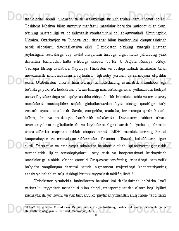 tashkilotlar   orqali   hukmron   ta sir   o tkazishga   urinishlaridan   ham   ehtiyot   bo ldi.ʼ ʻ ʻ
Toshkent   Moskva   bilan   umumiy   manfaatli   masalalar   bo'yicha   muloqot   qilar   ekan,
o'zining   mustaqilligi   va   qo'shilmaslik   yondashuvini   qo'llab-quvvatladi.   Shuningdek,
Ukraina,   Ozarbayjon   va   Turkiya   kabi   davlatlar   bilan   hamkorlikni   chuqurlashtirish
orqali   aloqalarni   diversifikatsiya   qildi.   O’zbekiston   o’zining   strategik   jihatdan
joylashgan,   resurslarga   boy   davlat   maqomini   hisobga   olgan   holda   jahonning   yirik
davlatlari   tomonidan   katta   e’tiborga   sazovor   bo’ldi.   U   AQSh,   Rossiya,   Xitoy,
Yevropa   Ittifoqi   davlatlari,   Yaponiya,   Hindiston   va   boshqa   nufuzli   hamkorlar   bilan
muvozanatli   munosabatlarni   rivojlantirdi.   Iqtisodiy   yordam   va   sarmoyani   olqishlar
ekan,   O zbekiston   birorta   ham   xorijiy   ishtirokchining   assimetrik   ustunlikka   ega	
ʻ
bo lishiga yoki o z hududidan o z xavfsizligi manfaatlariga zarar yetkazuvchi faoliyat	
ʻ ʻ ʻ
uchun foydalanishiga yo l qo ymaslikka ehtiyot bo ldi. Mamlakat ichki va mintaqaviy	
ʻ ʻ ʻ
masalalarda   mustaqillikni   saqlab,   globallashuvdan   foyda   olishga   qaratilgan   ko’p
vektorli   siyosat   olib   bordi.   Savdo,   energetika,   mudofaa,   terrorizmga   qarshi   kurash,
ta’lim,   fan   va   madaniyat   hamkorlik   sohalaridir.   Davlatimiz   rahbari   o’zaro
investitsiyalarni   rag‘batlantirish   va   loyihalarni   ilgari   surish   bo’yicha   qo’shimcha
chora-tadbirlar   majmuini   ishlab   chiqish   hamda   MDH   mamlakatlarining   Sanoat
kooperatsiyasi   va   innovatsion   ishlanmalari   forumini   o’tkazish   tashabbusini   ilgari
surdi.   Energetika   va   oziq-ovqat   sohalarida   hamkorlik   qilish,   iqtisodiyotning   tegishli
tarmoqlarida   ilg‘or   texnologiyalarni   joriy   etish   va   kooperatsiyani   kuchaytirish
masalalariga   alohida   e’tibor   qaratildi.Oziq-ovqat   xavfsizligi   sohasidagi   hamkorlik
bo’yicha   yangilangan   dasturni   hamda   Agrosanoat   majmuidagi   kooperatsiyaning
asosiy yo’nalishlari to’g‘risidagi bitimni tayyorlash taklif qilindi. 3
O’zbekiston   yetakchisi   hududlararo   hamkorlikni   faollashtirish   bo’yicha   “yo’l
xaritasi”ni   tayyorlash   tashabbusi   bilan   chiqdi,   transport   jihatidan   o’zaro   bog‘liqlikni
kuchaytirish, yo’lovchi va yuk tashishni ko’paytirish yuzasidan aniq chora- tadbirlarni
3
2017-2021   yillarda   O‘zbekiston   Respublikasini   rivojlantirishning   beshta   ustuvor   yo‘nalishi   bo‘yicha
Harakatlar strategiyasi. – Toshkent: Ma’naviyat, 2017.
8 