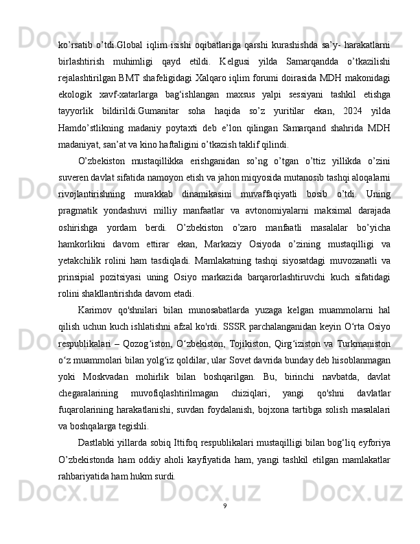 ko’rsatib   o’tdi.Global   iqlim   isishi   oqibatlariga   qarshi   kurashishda   sa’y-   harakatlarni
birlashtirish   muhimligi   qayd   etildi.   Kelgusi   yilda   Samarqandda   o’tkazilishi
rejalashtirilgan BMT shafeligidagi Xalqaro iqlim forumi doirasida MDH makonidagi
ekologik   xavf-xatarlarga   bag‘ishlangan   maxsus   yalpi   sessiyani   tashkil   etishga
tayyorlik   bildirildi.Gumanitar   soha   haqida   so’z   yuritilar   ekan,   2024   yilda
Hamdo’stlikning   madaniy   poytaxti   deb   e’lon   qilingan   Samarqand   shahrida   MDH
madaniyat, san’at va kino haftaligini o’tkazish taklif qilindi. 
O’zbekiston   mustaqillikka   erishganidan   so’ng   o’tgan   o’ttiz   yillikda   o’zini
suveren davlat sifatida namoyon etish va jahon miqyosida mutanosib tashqi aloqalarni
rivojlantirishning   murakkab   dinamikasini   muvaffaqiyatli   bosib   o’tdi.   Uning
pragmatik   yondashuvi   milliy   manfaatlar   va   avtonomiyalarni   maksimal   darajada
oshirishga   yordam   berdi.   O’zbekiston   o’zaro   manfaatli   masalalar   bo’yicha
hamkorlikni   davom   ettirar   ekan,   Markaziy   Osiyoda   o’zining   mustaqilligi   va
yetakchilik   rolini   ham   tasdiqladi.   Mamlakatning   tashqi   siyosatdagi   muvozanatli   va
prinsipial   pozitsiyasi   uning   Osiyo   markazida   barqarorlashtiruvchi   kuch   sifatidagi
rolini shakllantirishda davom etadi.
Karimov   qo'shnilari   bilan   munosabatlarda   yuzaga   kelgan   muammolarni   hal
qilish uchun kuch ishlatishni  afzal ko'rdi. SSSR parchalanganidan keyin O rta Osiyoʻ
respublikalari   –   Qozog iston,   O zbekiston,   Tojikiston,   Qirg iziston   va   Turkmaniston	
ʻ ʻ ʻ
o z muammolari bilan yolg iz qoldilar, ular Sovet davrida bunday deb hisoblanmagan	
ʻ ʻ
yoki   Moskvadan   mohirlik   bilan   boshqarilgan.   Bu,   birinchi   navbatda,   davlat
chegaralarining   muvofiqlashtirilmagan   chiziqlari,   yangi   qo'shni   davlatlar
fuqarolarining   harakatlanishi,   suvdan   foydalanish,   bojxona   tartibga   solish   masalalari
va boshqalarga tegishli.
Dastlabki yillarda sobiq Ittifoq respublikalari mustaqilligi bilan bog‘liq eyforiya
O’zbekistonda   ham   oddiy   aholi   kayfiyatida   ham,   yangi   tashkil   etilgan   mamlakatlar
rahbariyatida ham hukm surdi.
9