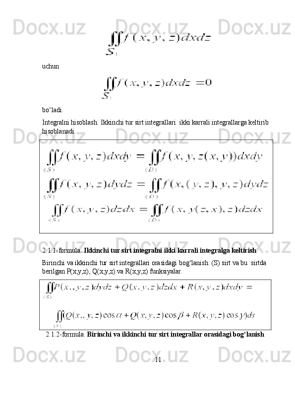 uchun                      
                                         
bo‘ladi. 
Integralni hisoblash. Ikkinchi tur sirt integrallari  ikki karrali integrallarga keltirib 
hisoblanadi. 
   
2.1.1-formula.  Ikkinchi tur sirt integralni ikki karrali integralga keltirish
Birinchi va ikkinchi tur sirt integrallari orasidagi bog‘lanish. (S) sirt va bu  sirtda 
berilgan P(x,y,z), Q(x,y,z) va R(x,y,z) funksiyalar. 
      
  2.1.2-formula.  Birinchi va ikkinchi tur sirt integrallar orasidagi bog‘lanish      
11 