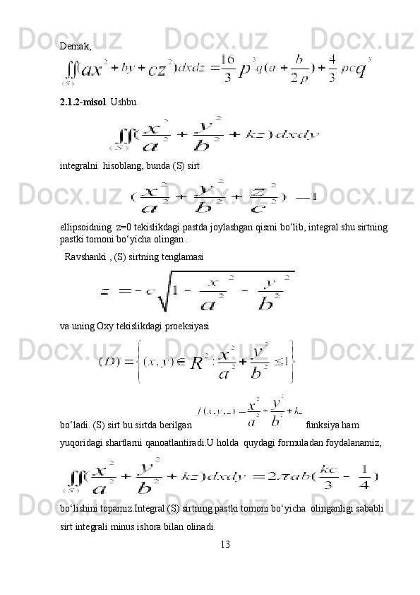 Demak,
2.1.2-misol . Ushbu 
                      
integralni  hisoblang, bunda (S) sirt  
ellipsoidning  z=0 tekislikdagi pastda joylashgan qismi bo‘lib, integral shu sirtning 
pastki tomoni bo‘yicha olingan .
  Ravshanki , (S) sirtning tenglamasi  
                  
va uning Oxy tekislikdagi proeksiyasi 
               
bo‘ladi. (S) sirt bu sirtda berilgan  funksiya ham
yuqoridagi shartlarni qanoatlantiradi.U holda  quydagi formuladan foydalanamiz, 
bo‘lishini topamiz . Integral (S) sirtning pastki tomoni bo‘yicha  olinganligi sababli 
sirt integrali minus ishora bilan olinadi.
13 