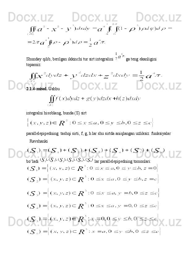Shunday qilib, berilgan ikkinchi tur sirt integralini  ga teng ekanligini 
topamiz:
2.1.4-misol.  Ushbu   
                   
integralni hisoblang, bunda (S) sirt  
parallelepipedning  tashqi sirti, f, g, h lar shu sirtda aniqlangan uzliksiz  funksiyalar
   Ravshanki
bo‘ladi   lar parallelepipedning tomonlari:
         
   