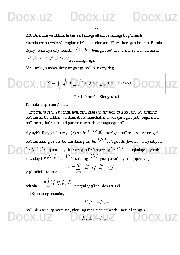 20
2.3. Birinchi va ikkinchi tur sirt integrallari orasidagi bog‘lanish
Fazoda ushbu z=(x,y) tenglama bilan aniqlangan (S) sirt berilgan bo‘lsin. Bunda 
Z(x,y) funksiya (D) sohada    berilgan bo‘lsin , u shu sohada uzluksiz
xossalarga ega.
Ma’lumki, bunday sirt yuzaga ega bo‘lib, u quyidagi 
                   
2.3.1-formula.  Sirt yuzasi
formula orqali aniqlanadi. 
   Integral ta’rifi. Yuqorida aytilgani kabi (S) sirt berilgan bo‘lsin. Bu sirtning 
bo‘linishi, bo‘laklari  va diametri tushunchalari avval qaralgan (a,b) segmentni 
bo‘linishi,  kabi kiritiladigan va o‘xshash xossaga ega bo‘ladi.
Aytaylik f(x,y,z) funksiya (S) sirtda   berilgan bo‘lsin . Bu sirtning P 
bo‘linishining va bu  bo‘linishning har bir  bo‘lganida (k=1,2,…..,n) ixtiyori
 nuqtani olaylik. Berilgan funksiyaning  nuqtadagi qiymati 
shunday f ni    sirtning    yuzaga ko‘paytirib , quyidagi 
yig‘indini tuzamiz:       
odatda    integral yig‘indi deb ataladi. 
    (S) sirtning shunday 
bo‘linishlarini qaraymizki, ularning mos diametrlaridan tashkil topgan  