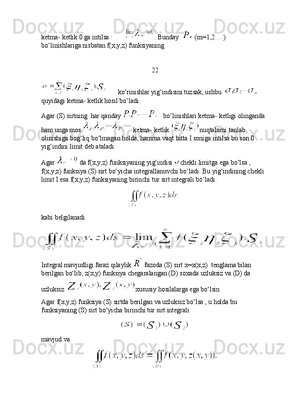 ketma- ketlik 0 ga intilsa :        . Bunday    (m=1,2….)  
bo‘linishlariga nisbatan f(x,y,z) funksiyaning      
22
      ko‘rinishlar yig‘indisini tuzsak, ushbu  
quyidagi ketma- ketlik hosil bo‘ladi. 
Agar (S) sirtning  har qanday  bo‘linishlari ketma- ketligi olinganda 
ham unga mos   ketma- ketlik  nuqtalarni tanlab 
olinishiga bog‘liq bo‘lmagan holda, hamma vaqt bitta I soniga intilsa bu son 0 
yig‘indini limit deb ataladi. 
Agar   da f(x,y,z) funksiyaning yig‘indisi  chekli limitga ega bo‘lsa , 
f(x,y,z) funksiya (S) sirt bo‘yicha integrallanuvchi bo‘ladi. Bu yig‘indining chekli 
limit I esa f(x,y,z) funksiyaning birinchi tur sirt integrali bo‘ladi. 
                                                      
kabi belgilanadi.
Integral mavjudligi faraz qilaylik   fazoda (S) sirt x=x(x,z)  tenglama bilan 
berilgan bo‘lib, z(x,y) funksiya chegaralangan (D) soxada uzluksiz va (D) da 
uzluksiz  xususiy hosilalarga ega bo‘lsin 
Agar f(x,y,z) funksiya (S) sirtda berilgan va uzluksiz bo‘lsa , u holda bu 
funksiyaning (S) sirt bo‘yicha birinchi tur sirt integrali 
mavjud va 
                               