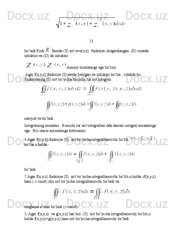 23
bo ‘ ladi . Endi     fazoda  ( S )  sirt   x = x ( x , z )   funksiya   chegaralangan   ( D )  soxada  
uzluksiz   va  ( D )  da   uzluksiz
  xususiy hosilalarga ega bo‘lsin  .
 Agar f(x,y,z) funksiya (S) sirtda berilgan va uzluksiz bo‘lsa , u holda bu 
funksiyaning (S) sirt bo‘yicha birinchi tur sirt integrali 
mavjud va bo‘ladi.
Integralning xossalari . Birinchi tur sirt integrallari ikki karrali integral xossalariga 
ega . Biz ularni ayrimlariga keltiramiz. 
1.Agar f(x,y,z) funksiya (S)  sirt bo‘yicha integrallanuvchi bo‘lib,   
bo‘lsa u holda  
bo‘ladi
2.Agar f(x,y,z) funksiya (S)  sirt bo‘yicha integrallanuvchi bo‘lib,u holda cf(x,y,z) 
ham ( c-const) shu sirt bo‘yicha integrallanuvchi bo‘ladi va 
tenglama o‘rinli bo‘ladi (c-const)
3. Agar f(x,y,z)  va g(x,y,z) har biri  (S)  sirt bo‘yicha integrallanuvchi bo‘lib,u 
holda f(x,y,z)+g(x,y,z) ham sirt bo‘yicha integrallanuvchi bo‘ladi. 