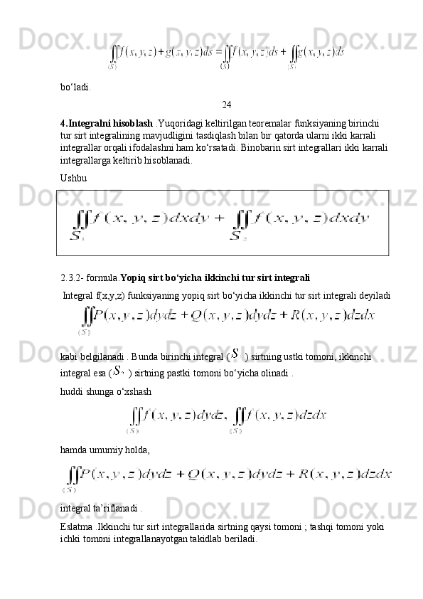 bo ‘ ladi .
24
4. Integralni   hisoblash  . Yuqoridagi   keltirilgan   teoremalar   funksiyaning   birinchi  
tur   sirt   integralining   mavjudligini   tasdiqlash   bilan   bir   qatorda   ularni   ikki   karrali  
integrallar   orqali   ifodalashni   ham   ko ‘ rsatadi .  Binobarin   sirt   integrallari   ikki   karrali  
integrallarga   keltirib   hisoblanadi .
Ushbu  
  
  
2.3.2- formula. Yopiq sirt bo‘yicha ikkinchi tur sirt integrali   
Integral f(x,y,z) funksiyaning yopiq sirt bo‘yicha ikkinchi tur sirt integrali deyiladi
kabi belgilanadi . Bunda birinchi integral (  ) sirtning ustki tomoni, ikkinchi 
integral esa (  ) sirtning pastki tomoni bo‘yicha olinadi . 
huddi shunga o‘xshash 
hamda umumiy holda,
integral ta’riflanadi .
Eslatma .Ikkinchi tur sirt integrallarida sirtning qaysi tomoni ; tashqi tomoni yoki 
ichki tomoni integrallanayotgan takidlab beriladi. 