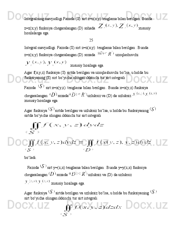 Integralning mavjudligi.Fazoda (S) sirt z=z(x,y) tenglama bilan berilgan. Bunda 
z=z(x,y) funksiya chegaralangan (D) sohada   xususiy 
hosilalarga ega.
25
Integral mavjudligi. Fazoda (S) sirt z=z(x,y)  tenglama bilan berilgan . Bunda 
z=z(x,y) funksiya chegaralangan (D) soxada    uzoqlashuvchi
   xususiy hosilaga ega. 
Agar f(x,y,z) funksiya (S) sirtda berilgan va uzoqlashuvchi bo‘lsa, u holda bu 
funksiyaning (S) sirt bo‘yicha olingan ikkinchi tur sirt integrali 
Fazoda    sirt x=x(y,z)  tenglama bilan berilgan . Bunda x=x(y,z) funksiya 
chegaralangan   soxada uzluksiz va (D) da uzluksiz 
xususiy hosilaga ega.
Agar funksiya  sirtda berilgan va uzluksiz bo‘lsa, u holda bu funksiyaning 
sirtda bo‘yicha olingan ikkinchi tur sirt integrali 
bo‘ladi.
   Fazoda  sirt y=(z,x) tenglama bilan berilgan . Bunda y=y(z,x) funksiya 
chegaralangan  soxada  uzluksiz va (D) da uzluksiz
 xususiy hosilaga ega.
Agar funksiya  sirtda berilgan va uzluksiz bo‘lsa, u holda bu funksiyaning 
sirt bo‘yicha olingan ikkinchi tur sirt integrali  