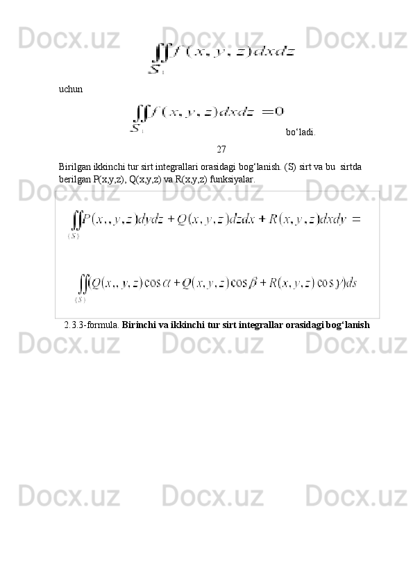 uchun
bo‘ladi.
27
Birilgan ikkinchi tur sirt integrallari orasidagi bog‘lanish. (S) sirt va bu  sirtda 
berilgan P(x,y,z), Q(x,y,z) va R(x,y,z) funksiyalar. 
   
      
  2.3.3-formula.  Birinchi va ikkinchi tur sirt integrallar orasidagi bog‘lanish