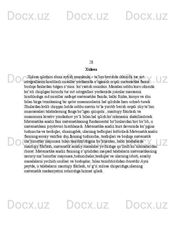 28
                                                              Xulosa
   Xulosa qilishim shuni aytish mumkinki – ta’lim berishda ikkinchi tur sirt 
integrallarini hisoblash misollar yordamida o‘rganish orqali matematika fanini 
boshqa fanlardan tutgan o‘rnini  ko‘rsatish mumkin. Masalan ushbu kurs ishimda 
ko‘rib chiqilgan birinchi tur sirt integrallari yordamida jisimlar massasini 
hisoblashga oid misollar nafaqat matematika fanida, balki fizika, kimyo va shu 
bilan birga texnikaning bir qator muammolarini hal qilishda ham uchrab turadi. 
Shulardan kelib chiqqan holda ushbu mavzu to‘la yoritib berish orqali oliy ta’lim 
muassasalari talabalarning fanga bo‘lgan qiziqishi , mantiqiy fikirlash va 
muammoni kreativ yondashuv yo‘li bilan hal qilish ko‘nikmasini shakillantiradi. 
Matematika analiz fani matematikaning fundamental bo‘limlaridan biri bo‘lib, u 
matematikani poydevori hisoblanadi. Matematika analiz kurs davomida ko‘pgina 
tushuncha va tasdiqlar, shuningdek, ularning tadbiqlari keltiriladi.Matematik analiz
fanining asosiy vazifasi shu fanning tushuncha, tasdiqlari va boshqa matematik 
ma’lumotlar majmuasi bilan tanishtirishgina bo‘lmasdan, balki talabalarda 
mantiqiy fikrlash, matematik amaliy masalalar yechishga qo‘llash ko‘nikmalaridan
iborat. Matematika analiz fanining o‘qitishdan maqsad talabalarni matematikaning 
zaruriy ma’lumotlar majmuasi,tushunchalar,tasdiqlar va ularning isboti, amaliy 
masalalarni yechish usullari va boshqalar, bilan tanishtirishdan iboratdir.Ayni 
paytda, u talabalarni mantiqiy fikrlash, to‘g‘ri xulosa chiqarishga,ularning 
matematik madaniyatini oshirishga hizmat qiladi.