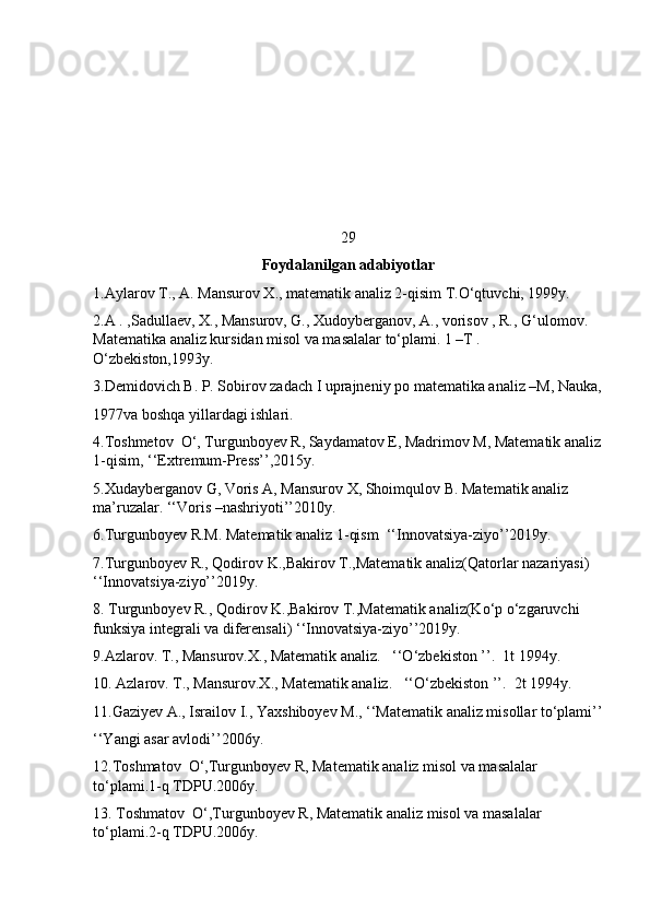 29
Foydalanilgan adabiyotlar
1.Aylarov T., A. Mansurov X., matematik analiz 2-qisim T.O‘qtuvchi, 1999y.
2.A . ,Sadullaev, X., Mansurov, G., Xudoyberganov, A., vorisov , R., G‘ulomov. 
Matematika analiz kursidan misol va masalalar to‘plami. 1 –T . 
O‘zbekiston,1993y.
3.Demidovich B. P. Sobirov zadach I uprajneniy po matematika analiz –M, Nauka,
1977va boshqa yillardagi ishlari. 
4.Toshmetov  O‘, Turgunboyev R, Saydamatov E, Madrimov M, Matematik analiz
1-qisim, ‘‘Extremum-Press’’,2015y.
5.Xudayberganov G, Voris A, Mansurov X, Shoimqulov B. Matematik analiz 
ma’ruzalar. ‘‘Voris –nashriyoti’’2010y.
6.Turgunboyev R.M. Matematik analiz 1-qism  ‘‘Innovatsiya-ziyo’’2019y.
7.Turgunboyev R., Qodirov K.,Bakirov T.,Matematik analiz(Qatorlar nazariyasi) 
‘‘Innovatsiya-ziyo’’2019y.
8. Turgunboyev R., Qodirov K.,Bakirov T.,Matematik analiz(Ko‘p o‘zgaruvchi 
funksiya integrali va diferensali) ‘‘Innovatsiya-ziyo’’2019y.
9.Azlarov. T., Mansurov.X., Matematik analiz.   ‘‘O‘zbekiston ’’.  1t 1994y.
10. Azlarov. T., Mansurov.X., Matematik analiz.   ‘‘O‘zbekiston ’’.  2t 1994y.
11.Gaziyev A., Israilov I., Yaxshiboyev M., ‘‘Matematik analiz misollar to‘plami’’
‘‘Yangi asar avlodi’’2006y.
12.Toshmatov  O‘,Turgunboyev R, Matematik analiz misol va masalalar 
to‘plami.1-q TDPU.2006y.
13. Toshmatov  O‘,Turgunboyev R, Matematik analiz misol va masalalar 
to‘plami.2-q TDPU.2006y.