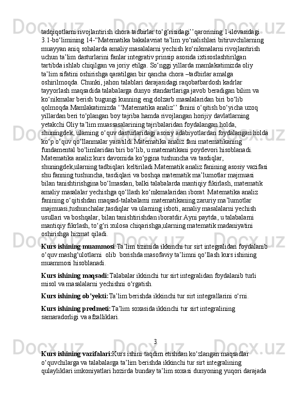 tadqiqotlarni rivojlantirish chora tadbirlar to‘g‘risidagi’’qarorining 1-ilovasidagi 
3.1-bo‘limining 14-“Matematika bakalavriat ta’lim yo‘nalishlari bitiruvchilarning 
muayyan aniq sohalarda amaliy masalalarni yechish ko‘nikmalarni rivojlantirish 
uchun ta’lim dasturlarini fanlar integrativ prinsip asosida ixtisoslashtirilgan 
tartibda ishlab chiqilgan va joriy etilga. So‘nggi yillarda mamlakatimizda oliy 
ta’lim sifatini oshirishga qaratilgan bir qancha chora –tadbirlar amalga 
oshirilmoqda. Chunki, jahon talablari darajasidagi raqobatbardosh kadrlar 
tayyorlash maqsadida talabalarga dunyo standartlariga javob beradigan bilim va 
ko‘nikmalar berish bugungi kunning eng dolzarb masalalaridan biri bo‘lib 
qolmoqda.Mamlakatimizda ‘‘Matematika analiz’’ fanini o‘qitish bo‘yicha uzoq 
yillardan beri to‘plangan boy tajriba hamda rivojlangan horijiy davlatlarning 
yetakchi Oliy ta’lim muassasalarining tajribalaridan foydalangan holda, 
shuningdek, ularning o‘quv dasturlaridagi asosiy adabiyotlardan foydalangan holda
ko‘p o‘quv qo‘llanmalar yaratildi.Matematika analiz fani matematikaning 
fundamental bo‘limlaridan biri bo‘lib, u matematikani poydevori hisoblanadi. 
Matematika analiz kurs davomida ko‘pgina tushuncha va tasdiqlar, 
shuningdek,ularning tadbiqlari keltiriladi.Matematik analiz fanining asosiy vazifasi
shu fanning tushuncha, tasdiqlari va boshqa matematik ma’lumotlar majmuasi 
bilan tanishtirishgina bo‘lmasdan, balki talabalarda mantiqiy fikirlash, matematik 
amaliy masalalar yechishga qo‘llash ko‘nikmalaridan iborat. Matematika analiz 
fanining o‘qitishdan maqsad-talabalarni matematikaning zaruriy ma’lumotlar 
majmuasi,tushunchalar,tasdiqlar va ularning isboti, amaliy masalalarni yechish 
usullari va boshqalar, bilan tanishtirishdan iboratdir.Ayni paytda, u talabalarni 
mantiqiy fikrlash, to‘g‘ri xulosa chiqarishga,ularning matematik madaniyatini 
oshirishga hizmat qiladi.
Kurs ishining muammosi :Ta’lim tizimida ikkinchi tur sirt integralidan foydalanib
o‘quv mashg‘ulotlarni  olib  borishda masofaviy ta’limni qo‘llash kurs ishining 
muammosi hisoblanadi.
Kurs ishining maqsadi: Talabalar ikkinchi tur sirt integralidan foydalanib turli 
misol va masalalarni yechishni o‘rgatish.
Kurs ishining ob’yekti: Ta’lim berishda ikkinchi tur sirt integrallarini o‘rni.
Kurs ishining predmeti: Ta’lim soxasida ikkinchi tur sirt integralining 
samaradorligi va afzalliklari.
3
Kurs ishining vazifalari: Kurs ishini taqdim etishdan ko‘zlangan maqsadlar 
o‘quvchilarga va talabalarga ta’lim berishda ikkinchi tur sirt integralining 
qulayliklari imkoniyatlari hozirda bunday ta’lim soxasi dunyoning yuqori darajada  
