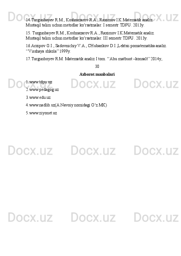 14.Turgunbayev R.M., Koshnazarov R.A., Raximov I.K.Matematik analiz. 
Mustaqil talim uchun metodlar ko‘rsatmalar. I semestr TDPU. 2013y.
15. Turgunbayev R.M., Koshnazarov R.A., Raximov I.K.Matematik analiz. 
Mustaqil talim uchun metodlar ko‘rsatmalar. III semestr TDPU. 2013y.
16.Arxipov G.I., Sadovnichiy V.A., CHubarikov D.I.,Lektsii pomatematika analiz.
‘‘Visshaya shkola’’1999y.
17.Turgunboyev R.M. Matematik analiz I tom. ‘‘Abu matbuot –konsalt’’2014y,
30
Axborot manbalari
1.www.tdpu.uz
2.www.pedagog.uz
3.www.edu.uz
4.www.nadlib.uz(A.Navoiy nomidagi O‘z.MK)
5.www.ziyonet.uz 