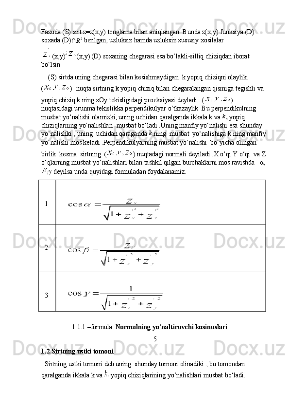 Fazoda (S) sirt z=z(x,y) tenglama bilan aniqlangan. Bunda z(x,y) funksiya (D) 
soxada (D)∩	R2  berilgan, uzluksiz hamda uzluksiz xususiy xosilalar
(x,y)	
; (x,y)  (D) soxaning chegarasi esa bo‘lakli-silliq chiziqdan iborat 
bo‘lsin. 
    (S) sirtda uning chegarasi bilan kesishmaydigan  k yopiq chiziqni olaylik.           
( )     nuqta sirtning k yopiq chiziq bilan chegaralangan qismiga tegishli va 
yopiq chiziq k ning xOy tekisligidagi proeksiyasi deyladi . ( )       
nuqtasidagi urunma tekislikka perpendikulyar o‘tkazaylik. Bu perpendikulning 
musbat yo‘nalishi olamizki, uning uchidan qaralganda ikkala k va 	
kn  yopiq 
chiziqlarning yo‘nalishlari  musbat bo‘ladi .Uning manfiy yo‘nalishi esa shunday 
yo‘nalishki , uning  uchidan qaraganda 	
kn ning  musbat  yo‘nalishiga k ning manfiy 
yo‘nalishi mos keladi .Perpendikulyarning musbat yo‘nalishi  bo‘yicha olingan 
birlik  kesma  sirtning  ( ) nuqtadagi normali deyiladi .X o‘qi Y o‘qi  va Z 
o‘qlarning musbat yo‘nalishlari bilan tashkil qilgan burchaklarni mos ravishda   α;
; γ  deyilsa unda quyidagi formuladan foydalanamiz. 
  1
     
  2
     
  3
     
 
                  1.1.1 –formula.  Normalning yo‘naltiruvchi kosinuslari   
5
1.2.Sirtning ustki tomoni
  Sirtning ustki tomoni deb uning  shunday tomoni olinadiki , bu tomondan 
qaralganda ikkala k va    yopiq chiziqlarining yo‘nalishlari musbat bo‘ladi.  