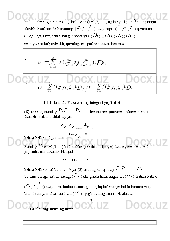 bu bo‘lishining har biri ( )  bo‘lagida (k=1,2,  …., n,) ixtiyori ( , , ) nuqta 
olaylik. Berilgan funksiyaning  ( , , ) nuqtadagi   ( , , ) qiymatini 
(Oxy, Oyz, Ozx) tekislikdagi proeksiyasi ( )    (( ), ( ),( ))
ning yuziga ko‘paytirilib, quyidagi integral yig‘indini tuzamiz :
1
  
 2
   
  
                1.3.1- formula  Yuzalarning integral yeg‘indisi 
(S)   sirtning shunday   ……  …   bo‘linishlarini qaraymiz , ularning  mos 
diametrlaridan  tashkil topgan 
                                        ……..   ….. 
ketma-ketlik nolga intilsin:    . 
Bunday  (m=1,2…..) bo‘linishlarga nisbatan f(x,y,z) funksiyaning integral 
yig‘indilarini tuzamiz. Natijada 
                                        …      ….   ….
ketma-ketlik xosil bo‘ladi . Agar (S) sirtning xar qanday   ……  …  
bo‘linishlariga  ketma-ketligi (  ) olinganda ham, unga mos ( )  ketma-ketlik,
( , , ) nuqtalarni tanlab olinishiga bog‘liq bo‘lmagan holda hamma vaqt 
bitta I soniga intilsa , bu I son ( )   yig‘indining limiti deb ataladi.
7
      1.4.  yig‘indining limit
  