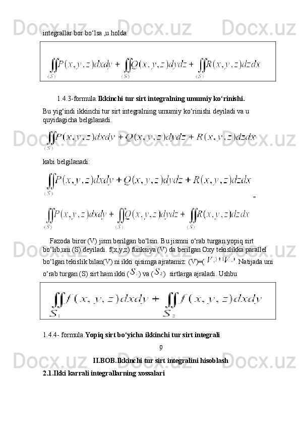 integrallar bor bo‘lsa ,u holda 
   
        1.4.3-formula. Ikkinchi tur sirt integralning umumiy ko‘rinishi.
Bu yig‘indi ikkinchi tur sirt integralning umumiy ko‘rinishi deyiladi va u 
quyidagicha belgilanadi. 
kabi belgilanadi:
=
    Fazoda biror (V) jism berilgan bo‘lsin. Bu jismni o‘rab turgan yopiq sirt 
bo‘lib,uni (S) deyiladi. f(x,y,z) funksiya (V) da berilgan Oxy tekislikka parallel 
bo‘lgan tekislik bilan(V) ni ikki qisimga ajratamiz: (V)=(  .  Natijada uni 
o‘rab turgan (S) sirt ham ikki ( ) va ( )  sirtlarga ajraladi. Ushbu 
  
  
1.4.4- formula. Yopiq sirt bo‘yicha ikkinchi tur sirt integrali   
9
II.BOB.Ikkinchi tur sirt integralini hisoblash
2.1.Ikki karrali integrallarning xossalari  