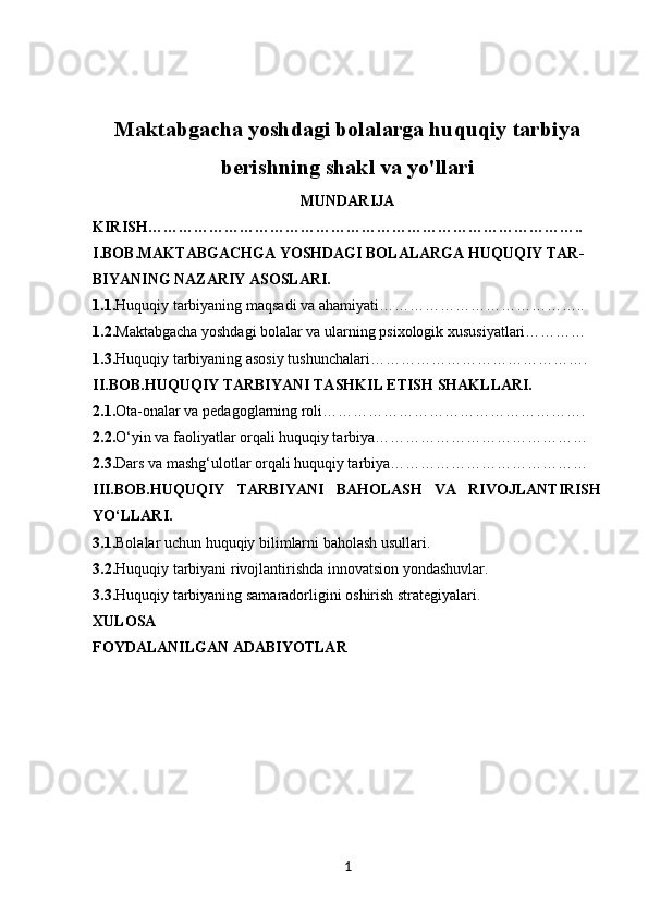 Maktabgacha yoshdagi bolalarga huquqiy tarbiya
berishning shakl va yo'llari
MUNDARIJA
KIRISH…………………………………………………………………………..
I.BOB.MAKTABGACHGA YOSHDAGI BOLALARGA  HUQUQIY TAR-
BIYANING NAZARIY ASOSLARI.
1.1. Huquqiy tarbiyaning maqsadi va ahamiyati…………………………………..
1.2. Maktabgacha yoshdagi bolalar va ularning psixologik xususiyatlari…………
1.3. Huquqiy tarbiyaning asosiy tushunchalari…………………………………….
II.BOB. HUQUQIY TARBIYANI TASHKIL ETISH SHAKLLARI.
2.1. Ota-onalar va pedagoglarning roli…………………………………………….
2.2. O‘yin va faoliyatlar orqali huquqiy tarbiya……………………………………
2.3. Dars va mashg‘ulotlar orqali huquqiy tarbiya…………………………………
III.BOB. HUQUQIY   TARBIYANI   BAHOLASH   VA   RIVOJLANTIRISH
YO‘LLARI.
3.1. Bolalar uchun huquqiy bilimlarni baholash usullari.
3.2. Huquqiy tarbiyani rivojlantirishda innovatsion yondashuvlar.
3.3. Huquqiy tarbiyaning samaradorligini oshirish strategiyalari.
XULOSA
FOYDALANILGAN ADABIYOTLAR
1 