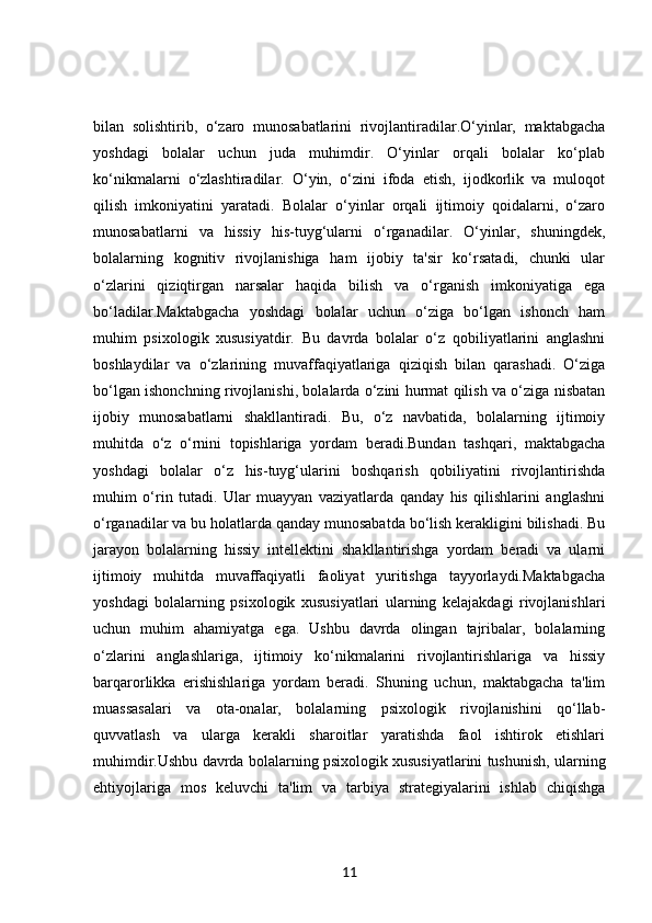 bilan   solishtirib,   o‘zaro   munosabatlarini   rivojlantiradilar.O‘yinlar,   maktabgacha
yoshdagi   bolalar   uchun   juda   muhimdir.   O‘yinlar   orqali   bolalar   ko‘plab
ko‘nikmalarni   o‘zlashtiradilar.   O‘yin,   o‘zini   ifoda   etish,   ijodkorlik   va   muloqot
qilish   imkoniyatini   yaratadi.   Bolalar   o‘yinlar   orqali   ijtimoiy   qoidalarni,   o‘zaro
munosabatlarni   va   hissiy   his-tuyg‘ularni   o‘rganadilar.   O‘yinlar,   shuningdek,
bolalarning   kognitiv   rivojlanishiga   ham   ijobiy   ta'sir   ko‘rsatadi,   chunki   ular
o‘zlarini   qiziqtirgan   narsalar   haqida   bilish   va   o‘rganish   imkoniyatiga   ega
bo‘ladilar.Maktabgacha   yoshdagi   bolalar   uchun   o‘ziga   bo‘lgan   ishonch   ham
muhim   psixologik   xususiyatdir.   Bu   davrda   bolalar   o‘z   qobiliyatlarini   anglashni
boshlaydilar   va   o‘zlarining   muvaffaqiyatlariga   qiziqish   bilan   qarashadi.   O‘ziga
bo‘lgan ishonchning rivojlanishi, bolalarda o‘zini hurmat qilish va o‘ziga nisbatan
ijobiy   munosabatlarni   shakllantiradi.   Bu,   o‘z   navbatida,   bolalarning   ijtimoiy
muhitda   o‘z   o‘rnini   topishlariga   yordam   beradi.Bundan   tashqari,   maktabgacha
yoshdagi   bolalar   o‘z   his-tuyg‘ularini   boshqarish   qobiliyatini   rivojlantirishda
muhim   o‘rin   tutadi.   Ular   muayyan   vaziyatlarda   qanday   his   qilishlarini   anglashni
o‘rganadilar va bu holatlarda qanday munosabatda bo‘lish kerakligini bilishadi. Bu
jarayon   bolalarning   hissiy   intellektini   shakllantirishga   yordam   beradi   va   ularni
ijtimoiy   muhitda   muvaffaqiyatli   faoliyat   yuritishga   tayyorlaydi.Maktabgacha
yoshdagi   bolalarning   psixologik   xususiyatlari   ularning   kelajakdagi   rivojlanishlari
uchun   muhim   ahamiyatga   ega.   Ushbu   davrda   olingan   tajribalar,   bolalarning
o‘zlarini   anglashlariga,   ijtimoiy   ko‘nikmalarini   rivojlantirishlariga   va   hissiy
barqarorlikka   erishishlariga   yordam   beradi.   Shuning   uchun,   maktabgacha   ta'lim
muassasalari   va   ota-onalar,   bolalarning   psixologik   rivojlanishini   qo‘llab-
quvvatlash   va   ularga   kerakli   sharoitlar   yaratishda   faol   ishtirok   etishlari
muhimdir.Ushbu davrda bolalarning psixologik xususiyatlarini tushunish, ularning
ehtiyojlariga   mos   keluvchi   ta'lim   va   tarbiya   strategiyalarini   ishlab   chiqishga
11 