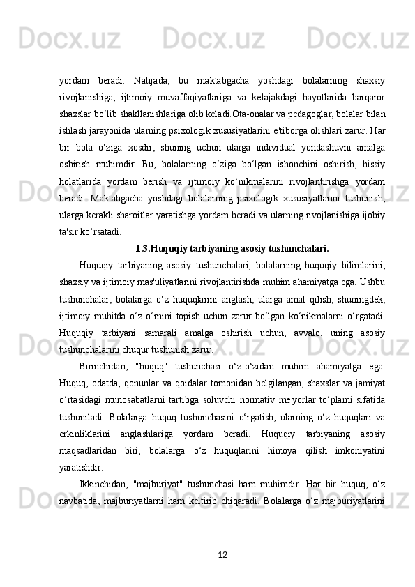 yordam   beradi.   Natijada,   bu   maktabgacha   yoshdagi   bolalarning   shaxsiy
rivojlanishiga,   ijtimoiy   muvaffaqiyatlariga   va   kelajakdagi   hayotlarida   barqaror
shaxslar bo‘lib shakllanishlariga olib keladi.Ota-onalar va pedagoglar, bolalar bilan
ishlash jarayonida ularning psixologik xususiyatlarini e'tiborga olishlari zarur. Har
bir   bola   o‘ziga   xosdir,   shuning   uchun   ularga   individual   yondashuvni   amalga
oshirish   muhimdir.   Bu,   bolalarning   o‘ziga   bo‘lgan   ishonchini   oshirish,   hissiy
holatlarida   yordam   berish   va   ijtimoiy   ko‘nikmalarini   rivojlantirishga   yordam
beradi.   Maktabgacha   yoshdagi   bolalarning   psixologik   xususiyatlarini   tushunish,
ularga kerakli sharoitlar yaratishga yordam beradi va ularning rivojlanishiga ijobiy
ta'sir ko‘rsatadi.
1.3. Huquqiy tarbiyaning asosiy tushunchalari.
Huquqiy   tarbiyaning   asosiy   tushunchalari,   bolalarning   huquqiy   bilimlarini,
shaxsiy va ijtimoiy mas'uliyatlarini rivojlantirishda muhim ahamiyatga ega. Ushbu
tushunchalar,   bolalarga   o‘z   huquqlarini   anglash,   ularga   amal   qilish,   shuningdek,
ijtimoiy   muhitda   o‘z   o‘rnini   topish   uchun   zarur   bo‘lgan   ko‘nikmalarni   o‘rgatadi.
Huquqiy   tarbiyani   samarali   amalga   oshirish   uchun,   avvalo,   uning   asosiy
tushunchalarini chuqur tushunish zarur.
Birinchidan,   "huquq"   tushunchasi   o‘z-o‘zidan   muhim   ahamiyatga   ega.
Huquq,   odatda,   qonunlar   va   qoidalar   tomonidan   belgilangan,   shaxslar   va   jamiyat
o‘rtasidagi   munosabatlarni   tartibga   soluvchi   normativ   me'yorlar   to‘plami   sifatida
tushuniladi.   Bolalarga   huquq   tushunchasini   o‘rgatish,   ularning   o‘z   huquqlari   va
erkinliklarini   anglashlariga   yordam   beradi.   Huquqiy   tarbiyaning   asosiy
maqsadlaridan   biri,   bolalarga   o‘z   huquqlarini   himoya   qilish   imkoniyatini
yaratishdir.
Ikkinchidan,   "majburiyat"   tushunchasi   ham   muhimdir.   Har   bir   huquq,   o‘z
navbatida,   majburiyatlarni   ham   keltirib   chiqaradi.   Bolalarga   o‘z   majburiyatlarini
12 