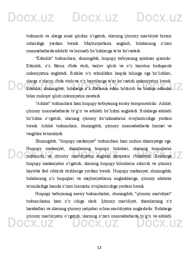 tushunish   va   ularga   amal   qilishni   o‘rgatish,   ularning   ijtimoiy   mas'uliyat   hissini
oshirishga   yordam   beradi.   Majburiyatlarni   anglash,   bolalarning   o‘zaro
munosabatlarda adolatli va hurmatli bo‘lishlariga ta'sir ko‘rsatadi.
"Erkinlik"   tushunchasi,   shuningdek,   huquqiy   tarbiyaning   ajralmas   qismidir.
Erkinlik,   o‘z   fikrini   ifoda   etish,   tanlov   qilish   va   o‘z   hayotini   boshqarish
imkoniyatini   anglatadi.   Bolalar   o‘z   erkinliklari   haqida   bilimga   ega   bo‘lishlari,
ularga o‘zlarini ifoda etish va o‘z hayotlariga ta'sir ko‘rsatish imkoniyatini beradi.
Erkinlik,   shuningdek,   bolalarga   o‘z   fikrlarini   erkin   bildirish   va   boshqa   odamlar
bilan muloqot qilish imkoniyatini yaratadi.
"Adolat" tushunchasi ham huquqiy tarbiyaning asosiy komponentidir. Adolat,
ijtimoiy   munosabatlarda   to‘g‘ri   va   adolatli   bo‘lishni   anglatadi.   Bolalarga   adolatli
bo‘lishni   o‘rgatish,   ularning   ijtimoiy   ko‘nikmalarini   rivojlantirishga   yordam
beradi.   Adolat   tushunchasi,   shuningdek,   ijtimoiy   munosabatlarda   hurmat   va
tenglikni ta'minlaydi.
Shuningdek,   "huquqiy   madaniyat"   tushunchasi   ham   muhim   ahamiyatga   ega.
Huquqiy   madaniyat,   shaxslarning   huquqiy   bilimlari,   ularning   huquqlarini
tushunishi   va   ijtimoiy   mas'uliyatini   anglash   darajasini   ifodalaydi.   Bolalarga
huquqiy   madaniyatni   o‘rgatish,   ularning   huquqiy   bilimlarini   oshirish   va   ijtimoiy
hayotda   faol   ishtirok  etishlariga   yordam   beradi.  Huquqiy   madaniyat,   shuningdek,
bolalarning   o‘z   huquqlari   va   majburiyatlarini   anglashlariga,   ijtimoiy   adolatni
ta'minlashga hamda o‘zaro hurmatni rivojlantirishga yordam beradi.
Huquqiy   tarbiyaning   asosiy   tushunchalari,   shuningdek,   "ijtimoiy   mas'uliyat"
tushunchasini   ham   o‘z   ichiga   oladi.   Ijtimoiy   mas'uliyat,   shaxslarning   o‘z
harakatlari va ularning ijtimoiy natijalari uchun mas'uliyatni anglashidir. Bolalarga
ijtimoiy  mas'uliyatni   o‘rgatish,   ularning  o‘zaro  munosabatlarda  to‘g‘ri   va  adolatli
13 