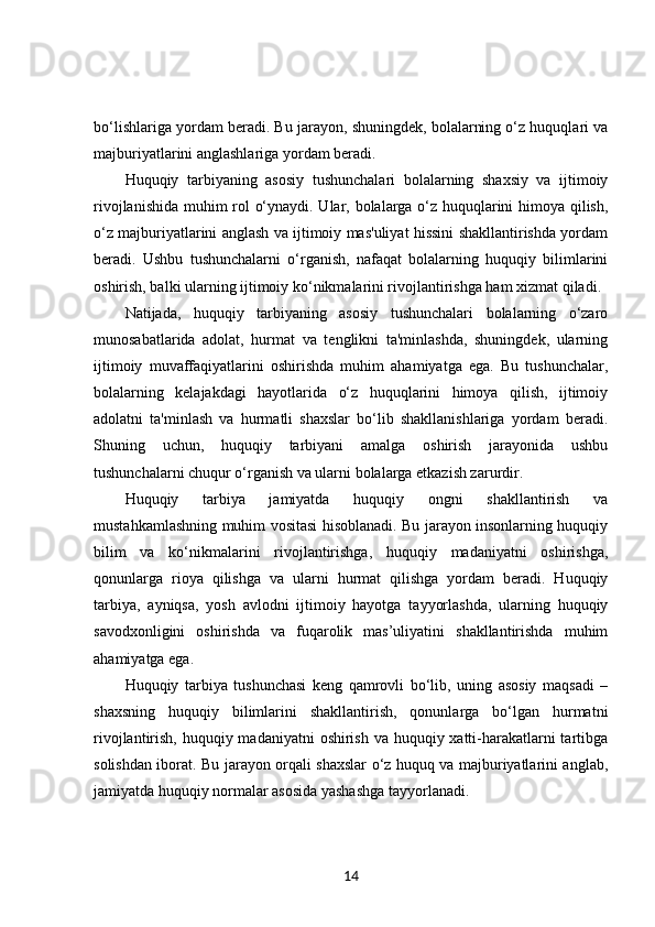 bo‘lishlariga yordam beradi. Bu jarayon, shuningdek, bolalarning o‘z huquqlari va
majburiyatlarini anglashlariga yordam beradi.
Huquqiy   tarbiyaning   asosiy   tushunchalari   bolalarning   shaxsiy   va   ijtimoiy
rivojlanishida muhim rol o‘ynaydi. Ular, bolalarga o‘z huquqlarini himoya qilish,
o‘z majburiyatlarini anglash va ijtimoiy mas'uliyat hissini shakllantirishda yordam
beradi.   Ushbu   tushunchalarni   o‘rganish,   nafaqat   bolalarning   huquqiy   bilimlarini
oshirish, balki ularning ijtimoiy ko‘nikmalarini rivojlantirishga ham xizmat qiladi.
Natijada,   huquqiy   tarbiyaning   asosiy   tushunchalari   bolalarning   o‘zaro
munosabatlarida   adolat,   hurmat   va   tenglikni   ta'minlashda,   shuningdek,   ularning
ijtimoiy   muvaffaqiyatlarini   oshirishda   muhim   ahamiyatga   ega.   Bu   tushunchalar,
bolalarning   kelajakdagi   hayotlarida   o‘z   huquqlarini   himoya   qilish,   ijtimoiy
adolatni   ta'minlash   va   hurmatli   shaxslar   bo‘lib   shakllanishlariga   yordam   beradi.
Shuning   uchun,   huquqiy   tarbiyani   amalga   oshirish   jarayonida   ushbu
tushunchalarni chuqur o‘rganish va ularni bolalarga etkazish zarurdir.
Huquqiy   tarbiya   jamiyatda   huquqiy   ongni   shakllantirish   va
mustahkamlashning muhim vositasi hisoblanadi. Bu jarayon insonlarning huquqiy
bilim   va   ko‘nikmalarini   rivojlantirishga,   huquqiy   madaniyatni   oshirishga,
qonunlarga   rioya   qilishga   va   ularni   hurmat   qilishga   yordam   beradi.   Huquqiy
tarbiya,   ayniqsa,   yosh   avlodni   ijtimoiy   hayotga   tayyorlashda,   ularning   huquqiy
savodxonligini   oshirishda   va   fuqarolik   mas’uliyatini   shakllantirishda   muhim
ahamiyatga ega.
Huquqiy   tarbiya   tushunchasi   keng   qamrovli   bo‘lib,   uning   asosiy   maqsadi   –
shaxsning   huquqiy   bilimlarini   shakllantirish,   qonunlarga   bo‘lgan   hurmatni
rivojlantirish, huquqiy madaniyatni  oshirish va huquqiy xatti-harakatlarni tartibga
solishdan iborat. Bu jarayon orqali shaxslar o‘z huquq va majburiyatlarini anglab,
jamiyatda huquqiy normalar asosida yashashga tayyorlanadi.
14 
