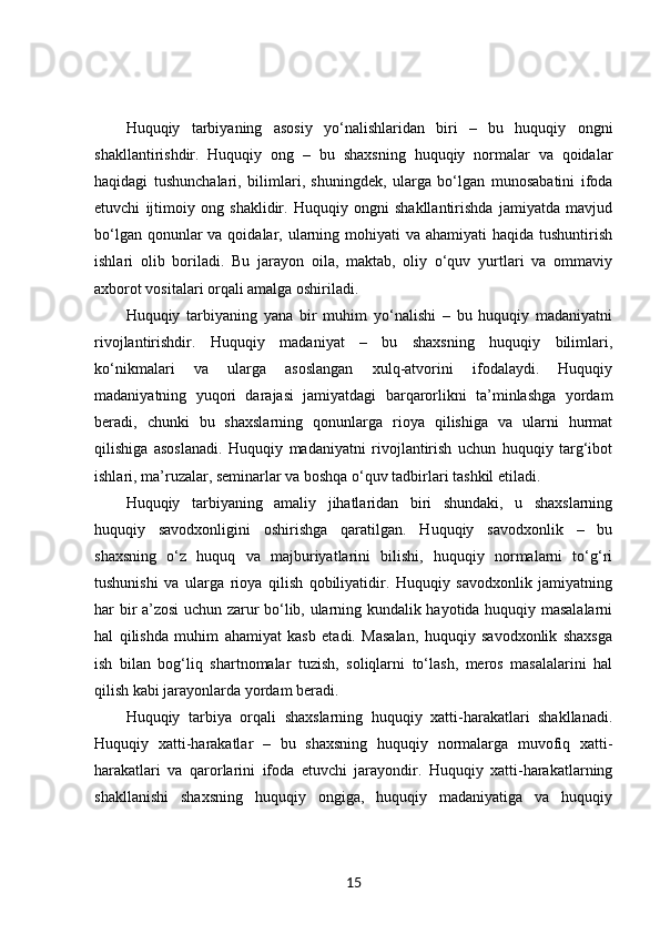 Huquqiy   tarbiyaning   asosiy   yo‘nalishlaridan   biri   –   bu   huquqiy   ongni
shakllantirishdir.   Huquqiy   ong   –   bu   shaxsning   huquqiy   normalar   va   qoidalar
haqidagi   tushunchalari,   bilimlari,   shuningdek,   ularga   bo‘lgan   munosabatini   ifoda
etuvchi   ijtimoiy   ong   shaklidir.   Huquqiy   ongni   shakllantirishda   jamiyatda   mavjud
bo‘lgan qonunlar  va qoidalar, ularning mohiyati  va  ahamiyati  haqida tushuntirish
ishlari   olib   boriladi.   Bu   jarayon   oila,   maktab,   oliy   o‘quv   yurtlari   va   ommaviy
axborot vositalari orqali amalga oshiriladi.
Huquqiy   tarbiyaning   yana   bir   muhim   yo‘nalishi   –   bu   huquqiy   madaniyatni
rivojlantirishdir.   Huquqiy   madaniyat   –   bu   shaxsning   huquqiy   bilimlari,
ko‘nikmalari   va   ularga   asoslangan   xulq-atvorini   ifodalaydi.   Huquqiy
madaniyatning   yuqori   darajasi   jamiyatdagi   barqarorlikni   ta’minlashga   yordam
beradi,   chunki   bu   shaxslarning   qonunlarga   rioya   qilishiga   va   ularni   hurmat
qilishiga   asoslanadi.   Huquqiy   madaniyatni   rivojlantirish   uchun   huquqiy   targ‘ibot
ishlari, ma’ruzalar, seminarlar va boshqa o‘quv tadbirlari tashkil etiladi.
Huquqiy   tarbiyaning   amaliy   jihatlaridan   biri   shundaki,   u   shaxslarning
huquqiy   savodxonligini   oshirishga   qaratilgan.   Huquqiy   savodxonlik   –   bu
shaxsning   o‘z   huquq   va   majburiyatlarini   bilishi,   huquqiy   normalarni   to‘g‘ri
tushunishi   va   ularga   rioya   qilish   qobiliyatidir.   Huquqiy   savodxonlik   jamiyatning
har bir a’zosi uchun zarur bo‘lib, ularning kundalik hayotida huquqiy masalalarni
hal   qilishda   muhim   ahamiyat   kasb   etadi.   Masalan,   huquqiy   savodxonlik   shaxsga
ish   bilan   bog‘liq   shartnomalar   tuzish,   soliqlarni   to‘lash,   meros   masalalarini   hal
qilish kabi jarayonlarda yordam beradi.
Huquqiy   tarbiya   orqali   shaxslarning   huquqiy   xatti-harakatlari   shakllanadi.
Huquqiy   xatti-harakatlar   –   bu   shaxsning   huquqiy   normalarga   muvofiq   xatti-
harakatlari   va   qarorlarini   ifoda   etuvchi   jarayondir.   Huquqiy   xatti-harakatlarning
shakllanishi   shaxsning   huquqiy   ongiga,   huquqiy   madaniyatiga   va   huquqiy
15 