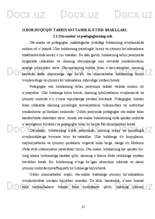 II.BOB. HUQUQIY TARBIYANI TASHKIL ETISH SHAKLLARI.
2.1. Ota-onalar va pedagoglarning roli.
Ota-onalar   va   pedagoglar,   maktabgacha   yoshdagi   bolalarning   rivojlanishida
muhim rol o‘ynaydi. Ular bolalarning psixologik, hissiy va ijtimoiy ko‘nikmalarini
shakllantirishda asosiy o‘rin tutadilar. Bu ikki guruh, bolalarning ta'lim jarayonida
birgalikda   ishlashlari   va   ularning   ehtiyojlariga   mos   ravishda   yondashuvlarni
amalga   oshirishlari   zarur.   Ota-onalarning   bolalar   bilan   o‘zaro   aloqalari,   ularning
hayotida   katta   ahamiyatga   ega   bo‘lib,   bu   munosabatlar   bolalarning   hissiy
rivojlanishiga va ijtimoiy ko‘nikmalarini oshirishga yordam beradi.
Pedagoglar   esa,   bolalarning   ta'lim   jarayonini   tashkil   etishda   muhim   rol
o‘ynaydilar.   Ular   bolalarga   bilim   berish,   ularning   qobiliyatlarini   rivojlantirish   va
ijtimoiy   muhitda   o‘z   o‘rnini   topishlariga   yordam   berishadi.   Pedagoglar,   bolalar
bilan   ishlashda   ularning   psixologik   xususiyatlarini   tushunishlari   va   individual
yondashuvni  qo‘llashlari  muhimdir.  Ushbu   jarayonda  pedagoglar   ota-onalar  bilan
hamkorlikda ishlashlari zarur, chunki ota-onalar bolalarining uyda qanday muhitda
o‘sayotganini bilishlari va pedagoglar bilan bu haqda fikr almashishlari kerak.
Ota-onalar,   bolalarining   o'sish   jarayonida,   ularning   hissiy   va   psixologik
rivojlanishlariga   bevosita   ta'sir   ko‘rsatadilar.   Ular   bolalarga   o'z   huquqlarini,
majburiyatlarini   va   ijtimoiy   qoidalarni   o'rgatish   bilan   birga,   ularga   o'z   fikrlarini
ifoda etish imkoniyatini yaratishlari lozim. Ota-onalar, bolalarning har qanday his-
tuyg‘ularini   tushunishga   harakat   qilib,   ularning   o‘zlarini   ifoda   etishlariga  yordam
berishlari   kerak.   Bu,   bolalarning   o‘ziga   bo‘lgan   ishonchini   oshiradi   va   ularni
ijtimoiy muhitda muvaffaqiyatli bo‘lishlariga tayyorlaydi.
Ushbu   munosabatlar   orqali,   ota-onalar   bolalariga   ijtimoiy   ko‘nikmalarni
rivojlantirishda   yordam   berishlari   mumkin.   Do‘stlik,   hamkorlik,   o‘zaro   hurmat
kabi   tushunchalarni   bolalar   bilan   muhokama   qilish,   ularning   ijtimoiy
17 