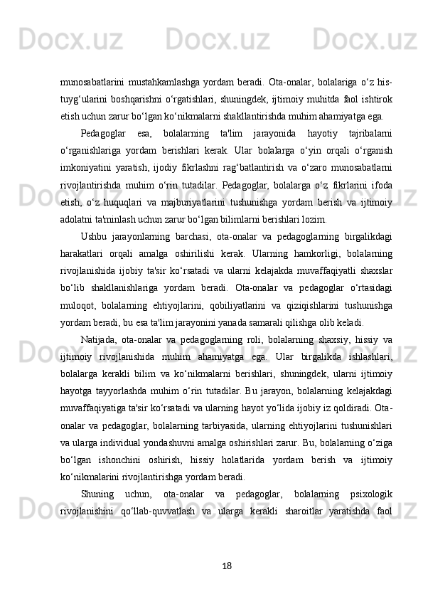 munosabatlarini   mustahkamlashga   yordam   beradi.   Ota-onalar,   bolalariga   o‘z   his-
tuyg‘ularini   boshqarishni  o‘rgatishlari,  shuningdek,  ijtimoiy  muhitda   faol  ishtirok
etish uchun zarur bo‘lgan ko‘nikmalarni shakllantirishda muhim ahamiyatga ega.
Pedagoglar   esa,   bolalarning   ta'lim   jarayonida   hayotiy   tajribalarni
o‘rganishlariga   yordam   berishlari   kerak.   Ular   bolalarga   o‘yin   orqali   o‘rganish
imkoniyatini   yaratish,   ijodiy   fikrlashni   rag‘batlantirish   va   o‘zaro   munosabatlarni
rivojlantirishda   muhim   o‘rin   tutadilar.   Pedagoglar,   bolalarga   o‘z   fikrlarini   ifoda
etish,   o‘z   huquqlari   va   majburiyatlarini   tushunishga   yordam   berish   va   ijtimoiy
adolatni ta'minlash uchun zarur bo‘lgan bilimlarni berishlari lozim.
Ushbu   jarayonlarning   barchasi,   ota-onalar   va   pedagoglarning   birgalikdagi
harakatlari   orqali   amalga   oshirilishi   kerak.   Ularning   hamkorligi,   bolalarning
rivojlanishida   ijobiy   ta'sir   ko‘rsatadi   va   ularni   kelajakda   muvaffaqiyatli   shaxslar
bo‘lib   shakllanishlariga   yordam   beradi.   Ota-onalar   va   pedagoglar   o‘rtasidagi
muloqot,   bolalarning   ehtiyojlarini,   qobiliyatlarini   va   qiziqishlarini   tushunishga
yordam beradi, bu esa ta'lim jarayonini yanada samarali qilishga olib keladi.
Natijada,   ota-onalar   va   pedagoglarning   roli,   bolalarning   shaxsiy,   hissiy   va
ijtimoiy   rivojlanishida   muhim   ahamiyatga   ega.   Ular   birgalikda   ishlashlari,
bolalarga   kerakli   bilim   va   ko‘nikmalarni   berishlari,   shuningdek,   ularni   ijtimoiy
hayotga   tayyorlashda   muhim   o‘rin   tutadilar.   Bu   jarayon,   bolalarning   kelajakdagi
muvaffaqiyatiga ta'sir ko‘rsatadi va ularning hayot yo‘lida ijobiy iz qoldiradi. Ota-
onalar   va   pedagoglar,   bolalarning   tarbiyasida,   ularning   ehtiyojlarini   tushunishlari
va ularga individual yondashuvni amalga oshirishlari zarur. Bu, bolalarning o‘ziga
bo‘lgan   ishonchini   oshirish,   hissiy   holatlarida   yordam   berish   va   ijtimoiy
ko‘nikmalarini rivojlantirishga yordam beradi.
Shuning   uchun,   ota-onalar   va   pedagoglar,   bolalarning   psixologik
rivojlanishini   qo‘llab-quvvatlash   va   ularga   kerakli   sharoitlar   yaratishda   faol
18 