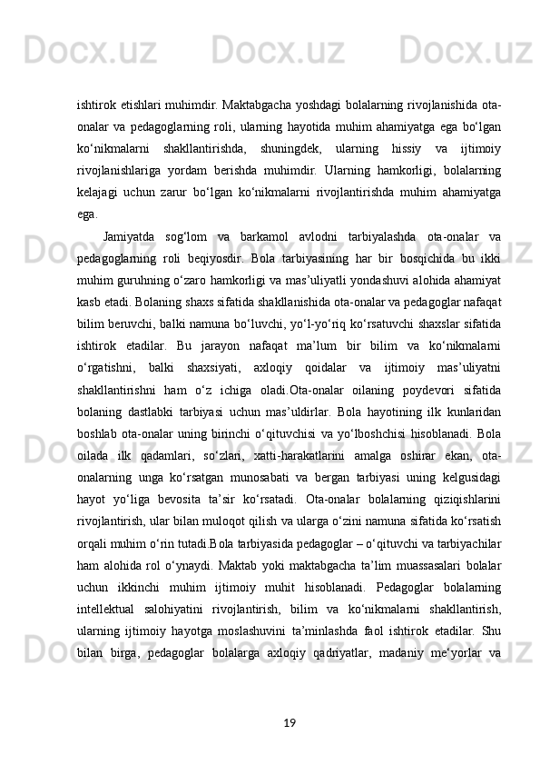 ishtirok etishlari muhimdir. Maktabgacha yoshdagi bolalarning rivojlanishida ota-
onalar   va   pedagoglarning   roli,   ularning   hayotida   muhim   ahamiyatga   ega   bo‘lgan
ko‘nikmalarni   shakllantirishda,   shuningdek,   ularning   hissiy   va   ijtimoiy
rivojlanishlariga   yordam   berishda   muhimdir.   Ularning   hamkorligi,   bolalarning
kelajagi   uchun   zarur   bo‘lgan   ko‘nikmalarni   rivojlantirishda   muhim   ahamiyatga
ega.
Jamiyatda   sog‘lom   va   barkamol   avlodni   tarbiyalashda   ota-onalar   va
pedagoglarning   roli   beqiyosdir.   Bola   tarbiyasining   har   bir   bosqichida   bu   ikki
muhim guruhning o‘zaro hamkorligi va mas’uliyatli yondashuvi alohida ahamiyat
kasb etadi. Bolaning shaxs sifatida shakllanishida ota-onalar va pedagoglar nafaqat
bilim beruvchi, balki namuna bo‘luvchi, yo‘l-yo‘riq ko‘rsatuvchi  shaxslar  sifatida
ishtirok   etadilar.   Bu   jarayon   nafaqat   ma’lum   bir   bilim   va   ko‘nikmalarni
o‘rgatishni,   balki   shaxsiyati,   axloqiy   qoidalar   va   ijtimoiy   mas’uliyatni
shakllantirishni   ham   o‘z   ichiga   oladi.Ota-onalar   oilaning   poydevori   sifatida
bolaning   dastlabki   tarbiyasi   uchun   mas’uldirlar.   Bola   hayotining   ilk   kunlaridan
boshlab   ota-onalar   uning   birinchi   o‘qituvchisi   va   yo‘lboshchisi   hisoblanadi.   Bola
oilada   ilk   qadamlari,   so‘zlari,   xatti-harakatlarini   amalga   oshirar   ekan,   ota-
onalarning   unga   ko‘rsatgan   munosabati   va   bergan   tarbiyasi   uning   kelgusidagi
hayot   yo‘liga   bevosita   ta’sir   ko‘rsatadi.   Ota-onalar   bolalarning   qiziqishlarini
rivojlantirish, ular bilan muloqot qilish va ularga o‘zini namuna sifatida ko‘rsatish
orqali muhim o‘rin tutadi.Bola tarbiyasida pedagoglar – o‘qituvchi va tarbiyachilar
ham   alohida   rol   o‘ynaydi.   Maktab   yoki   maktabgacha   ta’lim   muassasalari   bolalar
uchun   ikkinchi   muhim   ijtimoiy   muhit   hisoblanadi.   Pedagoglar   bolalarning
intellektual   salohiyatini   rivojlantirish,   bilim   va   ko‘nikmalarni   shakllantirish,
ularning   ijtimoiy   hayotga   moslashuvini   ta’minlashda   faol   ishtirok   etadilar.   Shu
bilan   birga,   pedagoglar   bolalarga   axloqiy   qadriyatlar,   madaniy   me‘yorlar   va
19 