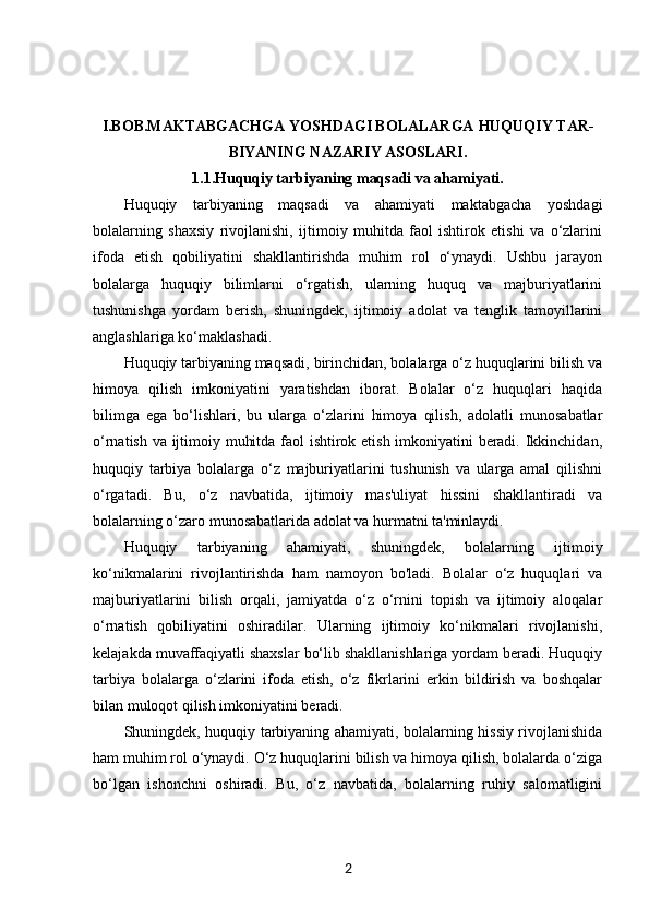 I.BOB.MAKTABGACHGA YOSHDAGI BOLALARGA  HUQUQIY TAR-
BIYANING NAZARIY ASOSLARI.
1.1. Huquqiy tarbiyaning maqsadi va ahamiyati.
Huquqiy   tarbiyaning   maqsadi   va   ahamiyati   maktabgacha   yoshdagi
bolalarning   shaxsiy   rivojlanishi,   ijtimoiy   muhitda   faol   ishtirok   etishi   va   o‘zlarini
ifoda   etish   qobiliyatini   shakllantirishda   muhim   rol   o‘ynaydi.   Ushbu   jarayon
bolalarga   huquqiy   bilimlarni   o‘rgatish,   ularning   huquq   va   majburiyatlarini
tushunishga   yordam   berish,   shuningdek,   ijtimoiy   adolat   va   tenglik   tamoyillarini
anglashlariga ko‘maklashadi.
Huquqiy tarbiyaning maqsadi, birinchidan, bolalarga o‘z huquqlarini bilish va
himoya   qilish   imkoniyatini   yaratishdan   iborat.   Bolalar   o‘z   huquqlari   haqida
bilimga   ega   bo‘lishlari,   bu   ularga   o‘zlarini   himoya   qilish,   adolatli   munosabatlar
o‘rnatish va ijtimoiy muhitda faol ishtirok etish imkoniyatini beradi. Ikkinchidan,
huquqiy   tarbiya   bolalarga   o‘z   majburiyatlarini   tushunish   va   ularga   amal   qilishni
o‘rgatadi.   Bu,   o‘z   navbatida,   ijtimoiy   mas'uliyat   hissini   shakllantiradi   va
bolalarning o‘zaro munosabatlarida adolat va hurmatni ta'minlaydi.
Huquqiy   tarbiyaning   ahamiyati,   shuningdek,   bolalarning   ijtimoiy
ko‘nikmalarini   rivojlantirishda   ham   namoyon   bo'ladi.   Bolalar   o‘z   huquqlari   va
majburiyatlarini   bilish   orqali,   jamiyatda   o‘z   o‘rnini   topish   va   ijtimoiy   aloqalar
o‘rnatish   qobiliyatini   oshiradilar.   Ularning   ijtimoiy   ko‘nikmalari   rivojlanishi,
kelajakda muvaffaqiyatli shaxslar bo‘lib shakllanishlariga yordam beradi. Huquqiy
tarbiya   bolalarga   o‘zlarini   ifoda   etish,   o‘z   fikrlarini   erkin   bildirish   va   boshqalar
bilan muloqot qilish imkoniyatini beradi.
Shuningdek, huquqiy tarbiyaning ahamiyati, bolalarning hissiy rivojlanishida
ham muhim rol o‘ynaydi. O‘z huquqlarini bilish va himoya qilish, bolalarda o‘ziga
bo‘lgan   ishonchni   oshiradi.   Bu,   o‘z   navbatida,   bolalarning   ruhiy   salomatligini
2