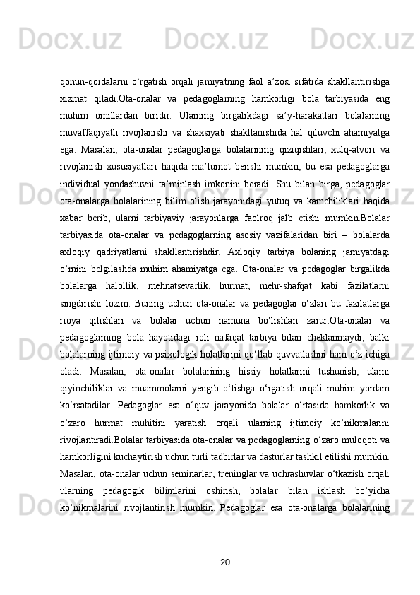 qonun-qoidalarni   o‘rgatish   orqali   jamiyatning   faol   a’zosi   sifatida   shakllantirishga
xizmat   qiladi.Ota-onalar   va   pedagoglarning   hamkorligi   bola   tarbiyasida   eng
muhim   omillardan   biridir.   Ularning   birgalikdagi   sa’y-harakatlari   bolalarning
muvaffaqiyatli   rivojlanishi   va   shaxsiyati   shakllanishida   hal   qiluvchi   ahamiyatga
ega.   Masalan,   ota-onalar   pedagoglarga   bolalarining   qiziqishlari,   xulq-atvori   va
rivojlanish   xususiyatlari   haqida   ma’lumot   berishi   mumkin,   bu   esa   pedagoglarga
individual   yondashuvni   ta’minlash   imkonini   beradi.   Shu   bilan   birga,   pedagoglar
ota-onalarga   bolalarining   bilim   olish   jarayonidagi   yutuq   va   kamchiliklari   haqida
xabar   berib,   ularni   tarbiyaviy   jarayonlarga   faolroq   jalb   etishi   mumkin.Bolalar
tarbiyasida   ota-onalar   va   pedagoglarning   asosiy   vazifalaridan   biri   –   bolalarda
axloqiy   qadriyatlarni   shakllantirishdir.   Axloqiy   tarbiya   bolaning   jamiyatdagi
o‘rnini   belgilashda   muhim   ahamiyatga   ega.   Ota-onalar   va   pedagoglar   birgalikda
bolalarga   halollik,   mehnatsevarlik,   hurmat,   mehr-shafqat   kabi   fazilatlarni
singdirishi   lozim.   Buning   uchun   ota-onalar   va   pedagoglar   o‘zlari   bu   fazilatlarga
rioya   qilishlari   va   bolalar   uchun   namuna   bo‘lishlari   zarur.Ota-onalar   va
pedagoglarning   bola   hayotidagi   roli   nafaqat   tarbiya   bilan   cheklanmaydi,   balki
bolalarning ijtimoiy va psixologik holatlarini qo‘llab-quvvatlashni  ham o‘z ichiga
oladi.   Masalan,   ota-onalar   bolalarining   hissiy   holatlarini   tushunish,   ularni
qiyinchiliklar   va   muammolarni   yengib   o‘tishga   o‘rgatish   orqali   muhim   yordam
ko‘rsatadilar.   Pedagoglar   esa   o‘quv   jarayonida   bolalar   o‘rtasida   hamkorlik   va
o‘zaro   hurmat   muhitini   yaratish   orqali   ularning   ijtimoiy   ko‘nikmalarini
rivojlantiradi.Bolalar tarbiyasida ota-onalar va pedagoglarning o‘zaro muloqoti va
hamkorligini kuchaytirish uchun turli tadbirlar va dasturlar tashkil etilishi mumkin.
Masalan,  ota-onalar  uchun seminarlar, treninglar  va uchrashuvlar  o‘tkazish  orqali
ularning   pedagogik   bilimlarini   oshirish,   bolalar   bilan   ishlash   bo‘yicha
ko‘nikmalarini   rivojlantirish   mumkin.   Pedagoglar   esa   ota-onalarga   bolalarining
20 